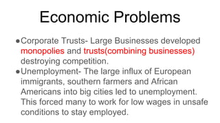 Economic Problems
●Corporate Trusts- Large Businesses developed
monopolies and trusts(combining businesses)
destroying competition.
●Unemployment- The large influx of European
immigrants, southern farmers and African
Americans into big cities led to unemployment.
This forced many to work for low wages in unsafe
conditions to stay employed.
 