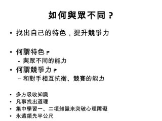 如何與眾不同 ? 找出自己的特色，提升競爭力 何謂特色 ? 與眾不同的能力 何謂競爭力 ? 和對手相互抗衡、競賽的能力 多方吸收知識 凡事找出道理 集中學習一 、 二項知識來突破心理障礙 永遠領先半公尺 