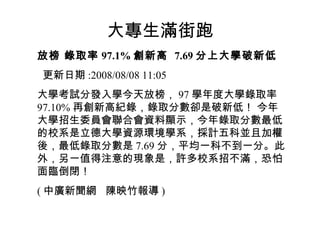 大專生滿街跑
放榜 錄取率 97.1% 創新高 7.69 分上大學破新低
更新日期 :2008/08/08 11:05
大學考試分發入學今天放榜， 97 學年度大學錄取率
97.10% 再創新高紀錄，錄取分數卻是破新低！ 今年
大學招生委員會聯合會資料顯示，今年錄取分數最低
的校系是立德大學資源環境學系，採計五科並且加權
後，最低錄取分數是 7.69 分，平均一科不到一分。此
外，另一值得注意的現象是，許多校系招不滿，恐怕
面臨倒閉！
( 中廣新聞網 陳映竹報導 )
 