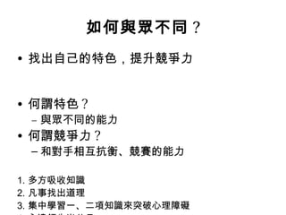 如何與眾不同 ?
• 找出自己的特色，提升競爭力


• 何謂特色 ?
 – 與眾不同的能力
• 何謂競爭力 ?
 – 和對手相互抗衡、競賽的能力

1. 多方吸收知識
2. 凡事找出道理
3. 集中學習一、二項知識來突破心理障礙
 