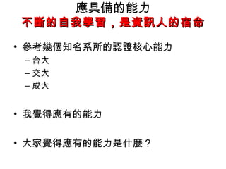 應具備的能力
不斷的自我學習，是資訊人的宿命

• 參考幾個知名系所的認證核心能力
 – 台大
 – 交大
 – 成大


• 我覺得應有的能力

• 大家覺得應有的能力是什麼 ?
 