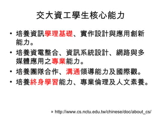 交大資工學生核心能力
• 培養資訊學理基礎、實作設計與應用創新
  能力。
• 培養資電整合、資訊系統設計、網路與多
  媒體應用之專業能力。
• 培養團隊合作、溝通領導能力及國際觀。
• 培養終身學習能力、專業倫理及人文素養。



      » http://www.cs.nctu.edu.tw/chinese/doc/about_cs/
 