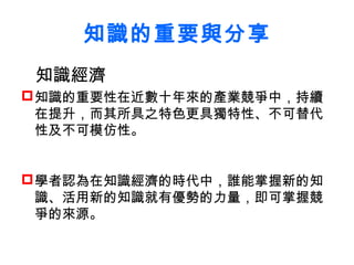 知識的重要與分享
 知識經濟
 知識的重要性在近數十年來的產業競爭中，持續
  在提升，而其所具之特色更具獨特性、不可替代
  性及不可模仿性。


 學者認為在知識經濟的時代中，誰能掌握新的知
  識、活用新的知識就有優勢的力量，即可掌握競
  爭的來源。
 