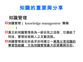 知識的重要與分享
 知識管理
 知識管理（ knowledge management 簡稱
  KM ）
 真正的知識管理係為一綜合性之流程，它連結了
  科技、管理技術與人之互動流程。
 知識管理是在於追求如何建立一樂意分享知識的
  學習型組織，方為知識管理最大的挑戰與目的。
 