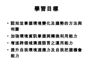 學習目標

• 認知並掌握環境變化及趨勢的方法與
  判斷
• 加強環境資訊掌握與轉換利用能力
• 增進跨領域溝通語言之運用能力
• 提升自我環境適應力及自我把握機會
  能力
 