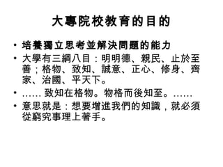 大專院校教育的目的
• 培養獨立思考並解決問題的能力
• 大學有三綱八目：明明德、親民、止於至
  善；格物、致知、誠意、正心、修身、齊
  家、治國、平天下。
• …… 致知在格物。物格而後知至。……
• 意思就是：想要增進我們的知識，就必須
  從窮究事理上著手。
 
