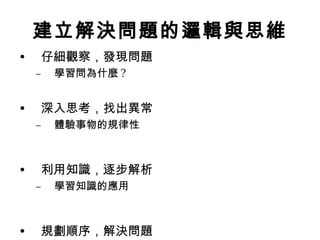 建立解決問題的邏輯與思維
•    仔細觀察，發現問題
    –   學習問為什麼 ?


•    深入思考，找出異常
    –   體驗事物的規律性



•    利用知識，逐步解析
    –   學習知識的應用



•    規劃順序，解決問題
 
