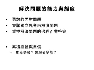 解決問題的能力與態度
•   勇敢的面對問題
•   嘗試獨立思考來解決問題
•   重視解決問題的過程而非答案


•   累積經驗與自信
    –   能者多勞 ? 或勞者多能 ?
 