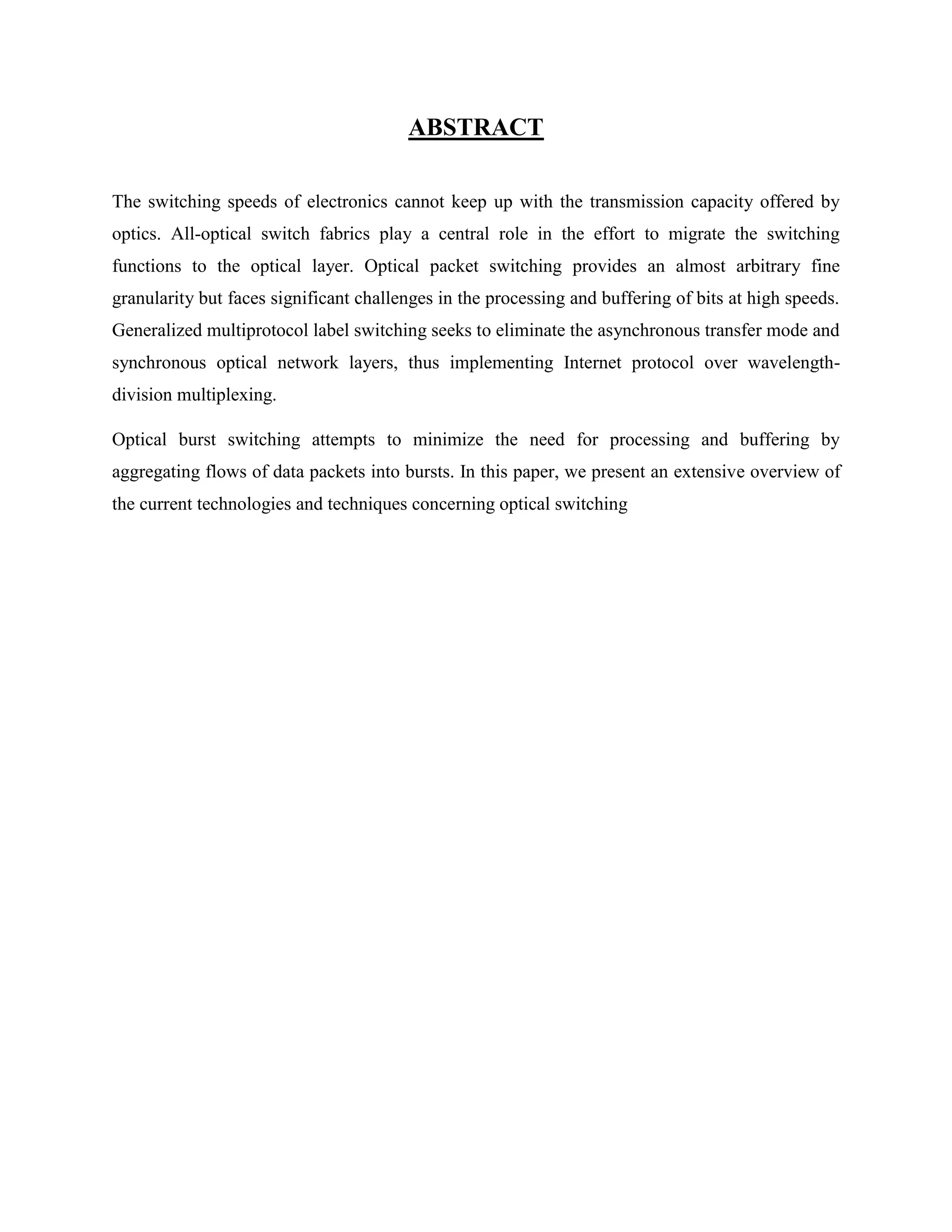ABSTRACT

The switching speeds of electronics cannot keep up with the transmission capacity offered by
optics. All-optical switch fabrics play a central role in the effort to migrate the switching
functions to the optical layer. Optical packet switching provides an almost arbitrary fine
granularity but faces significant challenges in the processing and buffering of bits at high speeds.
Generalized multiprotocol label switching seeks to eliminate the asynchronous transfer mode and
synchronous optical network layers, thus implementing Internet protocol over wavelength-
division multiplexing.

Optical burst switching attempts to minimize the need for processing and buffering by
aggregating flows of data packets into bursts. In this paper, we present an extensive overview of
the current technologies and techniques concerning optical switching
 