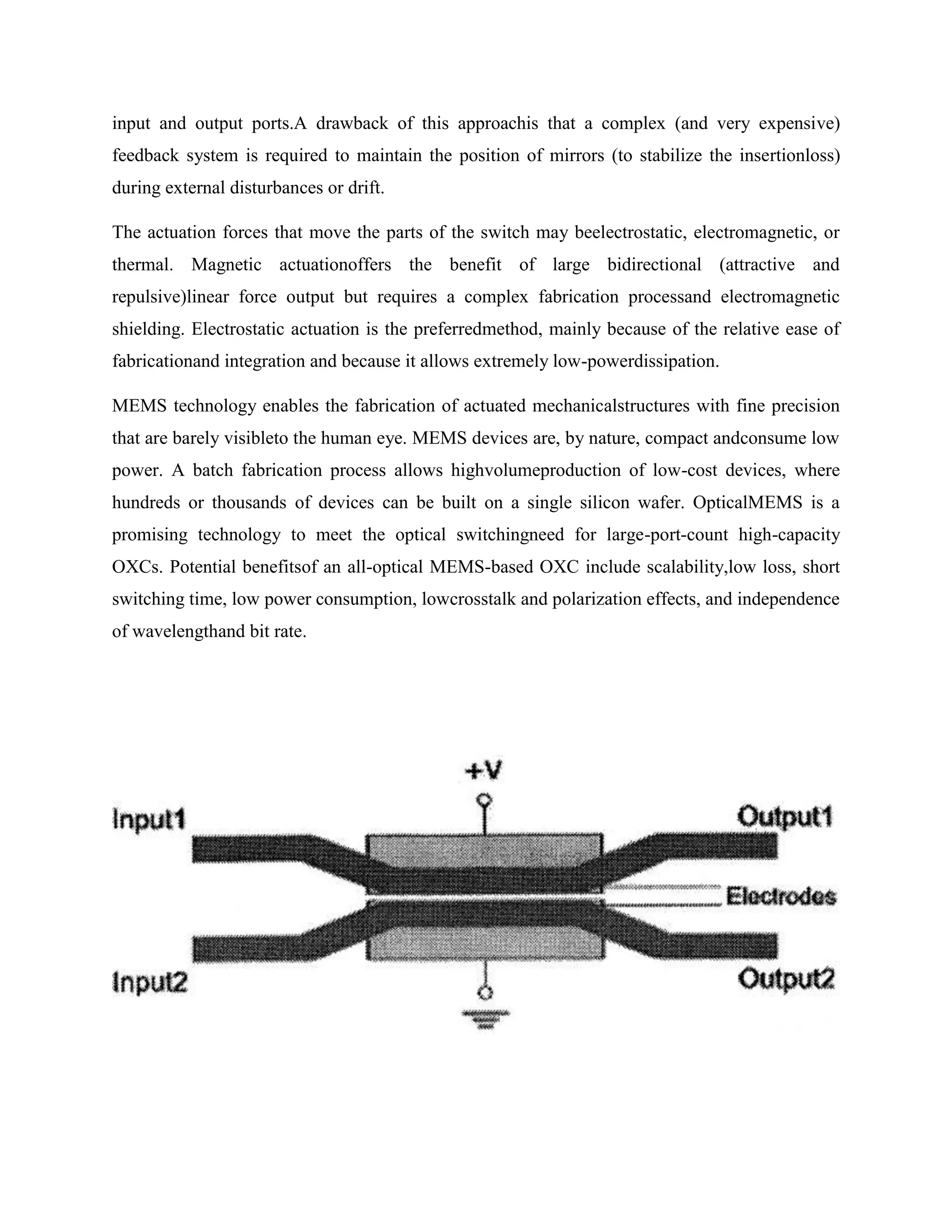 input and output ports.A drawback of this approachis that a complex (and very expensive)
feedback system is required to maintain the position of mirrors (to stabilize the insertionloss)
during external disturbances or drift.

The actuation forces that move the parts of the switch may beelectrostatic, electromagnetic, or
thermal. Magnetic actuationoffers the benefit of large bidirectional (attractive and
repulsive)linear force output but requires a complex fabrication processand electromagnetic
shielding. Electrostatic actuation is the preferredmethod, mainly because of the relative ease of
fabricationand integration and because it allows extremely low-powerdissipation.

MEMS technology enables the fabrication of actuated mechanicalstructures with fine precision
that are barely visibleto the human eye. MEMS devices are, by nature, compact andconsume low
power. A batch fabrication process allows highvolumeproduction of low-cost devices, where
hundreds or thousands of devices can be built on a single silicon wafer. OpticalMEMS is a
promising technology to meet the optical switchingneed for large-port-count high-capacity
OXCs. Potential benefitsof an all-optical MEMS-based OXC include scalability,low loss, short
switching time, low power consumption, lowcrosstalk and polarization effects, and independence
of wavelengthand bit rate.
 
