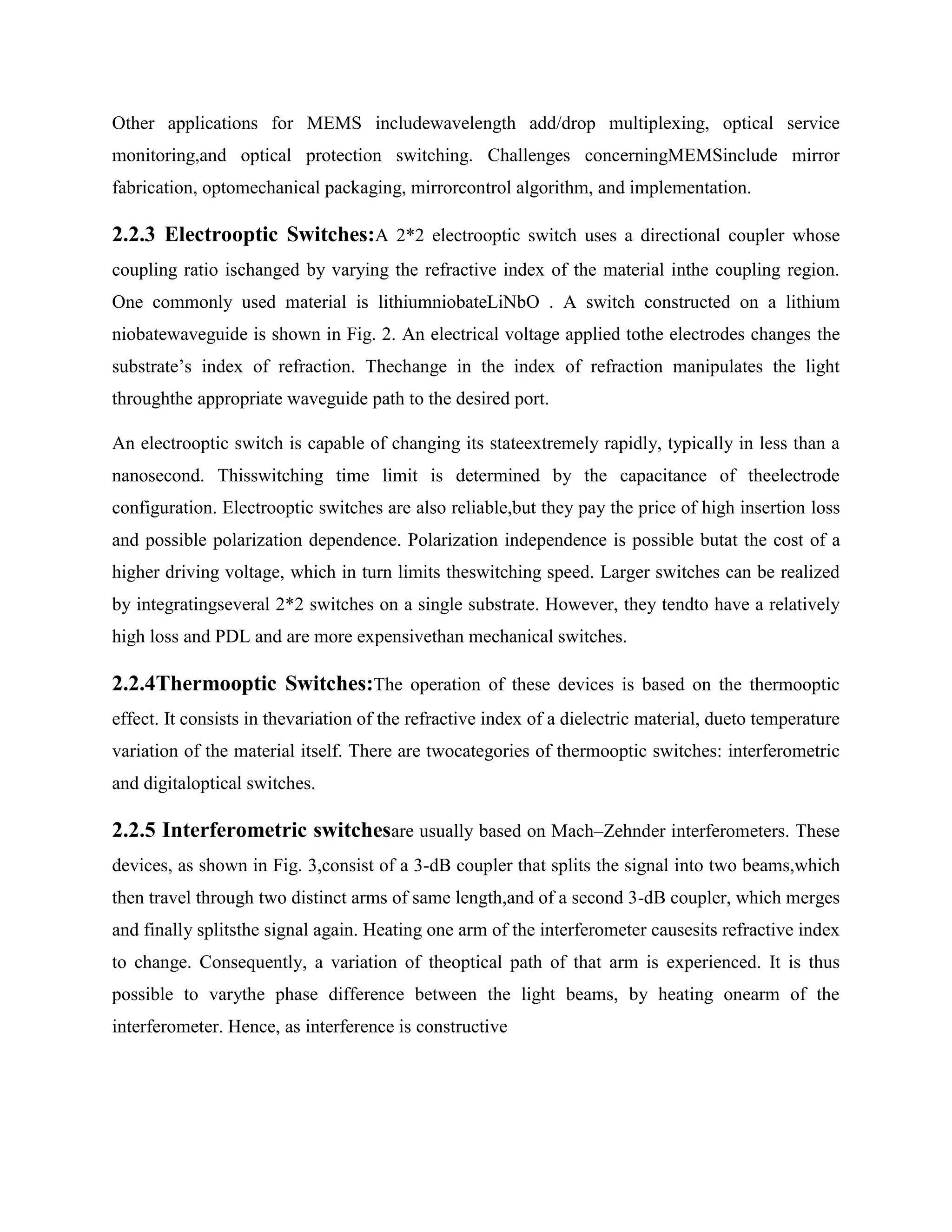Other applications for MEMS includewavelength add/drop multiplexing, optical service
monitoring,and optical protection switching. Challenges concerningMEMSinclude mirror
fabrication, optomechanical packaging, mirrorcontrol algorithm, and implementation.

2.2.3 Electrooptic Switches:A 2*2 electrooptic switch uses a directional coupler whose
coupling ratio ischanged by varying the refractive index of the material inthe coupling region.
One commonly used material is lithiumniobateLiNbO . A switch constructed on a lithium
niobatewaveguide is shown in Fig. 2. An electrical voltage applied tothe electrodes changes the
substrate’s index of refraction. Thechange in the index of refraction manipulates the light
throughthe appropriate waveguide path to the desired port.

An electrooptic switch is capable of changing its stateextremely rapidly, typically in less than a
nanosecond. Thisswitching time limit is determined by the capacitance of theelectrode
configuration. Electrooptic switches are also reliable,but they pay the price of high insertion loss
and possible polarization dependence. Polarization independence is possible butat the cost of a
higher driving voltage, which in turn limits theswitching speed. Larger switches can be realized
by integratingseveral 2*2 switches on a single substrate. However, they tendto have a relatively
high loss and PDL and are more expensivethan mechanical switches.

2.2.4Thermooptic Switches:The operation of these devices is based on the thermooptic
effect. It consists in thevariation of the refractive index of a dielectric material, dueto temperature
variation of the material itself. There are twocategories of thermooptic switches: interferometric
and digitaloptical switches.

2.2.5 Interferometric switchesare usually based on Mach–Zehnder interferometers. These
devices, as shown in Fig. 3,consist of a 3-dB coupler that splits the signal into two beams,which
then travel through two distinct arms of same length,and of a second 3-dB coupler, which merges
and finally splitsthe signal again. Heating one arm of the interferometer causesits refractive index
to change. Consequently, a variation of theoptical path of that arm is experienced. It is thus
possible to varythe phase difference between the light beams, by heating onearm of the
interferometer. Hence, as interference is constructive
 