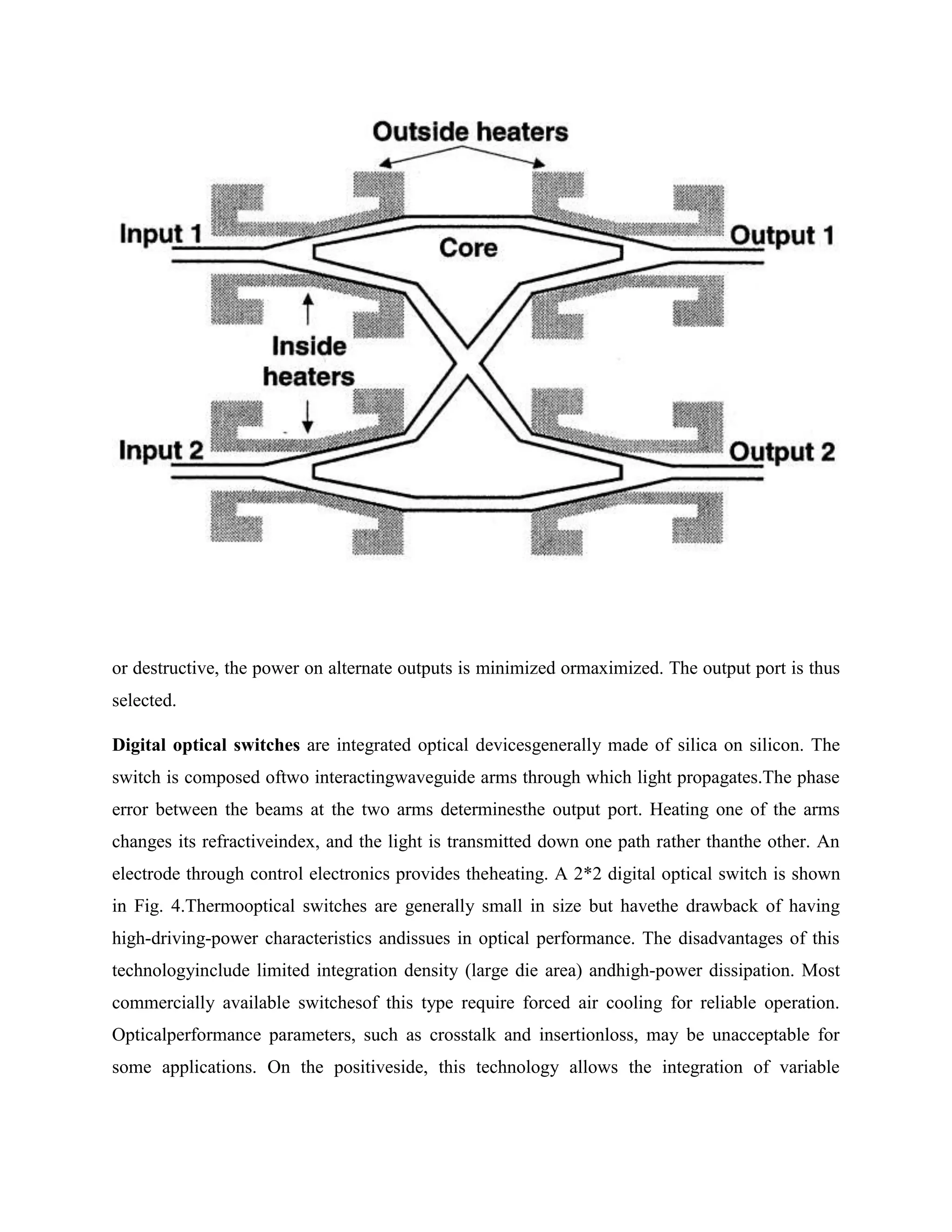 or destructive, the power on alternate outputs is minimized ormaximized. The output port is thus
selected.

Digital optical switches are integrated optical devicesgenerally made of silica on silicon. The
switch is composed oftwo interactingwaveguide arms through which light propagates.The phase
error between the beams at the two arms determinesthe output port. Heating one of the arms
changes its refractiveindex, and the light is transmitted down one path rather thanthe other. An
electrode through control electronics provides theheating. A 2*2 digital optical switch is shown
in Fig. 4.Thermooptical switches are generally small in size but havethe drawback of having
high-driving-power characteristics andissues in optical performance. The disadvantages of this
technologyinclude limited integration density (large die area) andhigh-power dissipation. Most
commercially available switchesof this type require forced air cooling for reliable operation.
Opticalperformance parameters, such as crosstalk and insertionloss, may be unacceptable for
some applications. On the positiveside, this technology allows the integration of variable
 