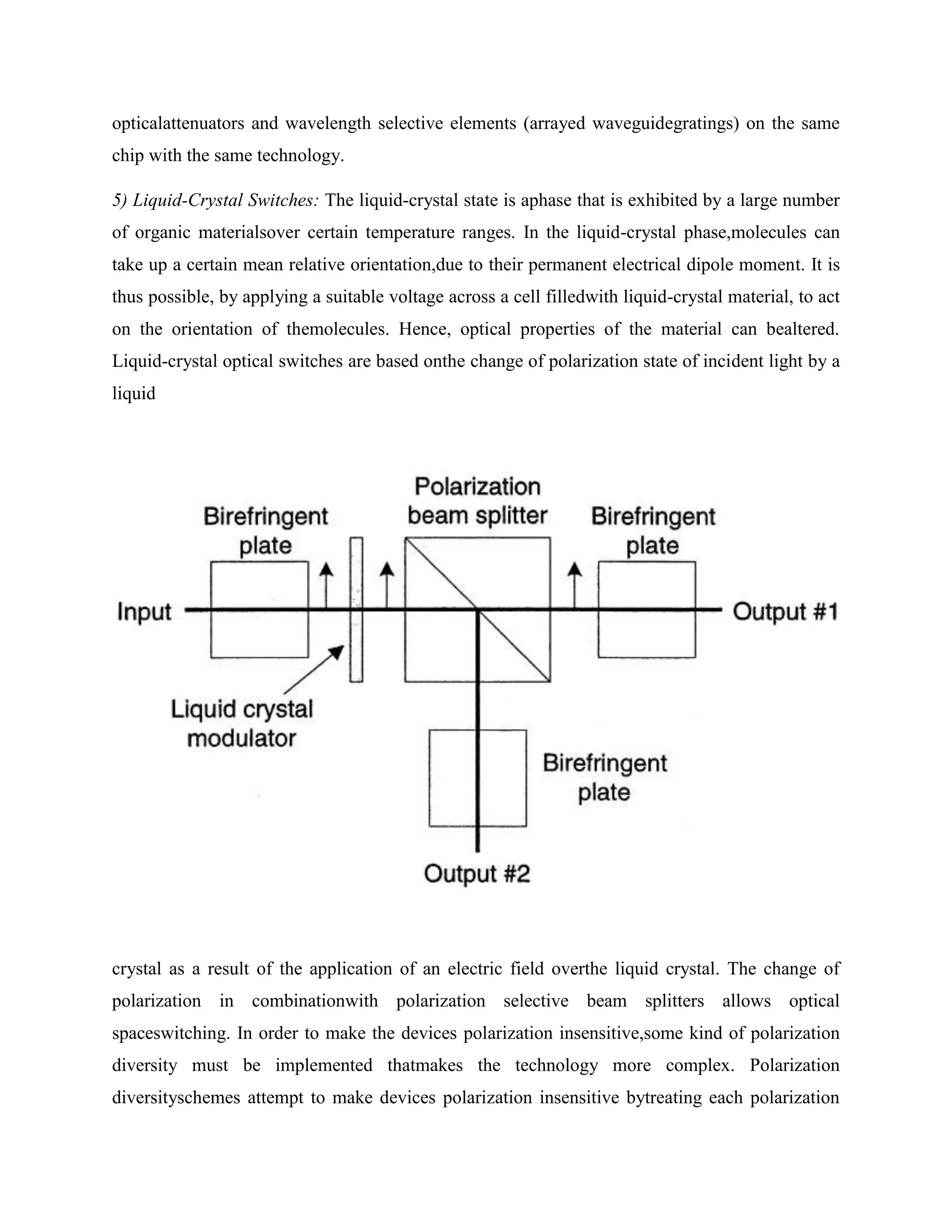 opticalattenuators and wavelength selective elements (arrayed waveguidegratings) on the same
chip with the same technology.

5) Liquid-Crystal Switches: The liquid-crystal state is aphase that is exhibited by a large number
of organic materialsover certain temperature ranges. In the liquid-crystal phase,molecules can
take up a certain mean relative orientation,due to their permanent electrical dipole moment. It is
thus possible, by applying a suitable voltage across a cell filledwith liquid-crystal material, to act
on the orientation of themolecules. Hence, optical properties of the material can bealtered.
Liquid-crystal optical switches are based onthe change of polarization state of incident light by a
liquid




crystal as a result of the application of an electric field overthe liquid crystal. The change of
polarization in combinationwith polarization selective beam splitters allows optical
spaceswitching. In order to make the devices polarization insensitive,some kind of polarization
diversity must be implemented thatmakes the technology more complex. Polarization
diversityschemes attempt to make devices polarization insensitive bytreating each polarization
 