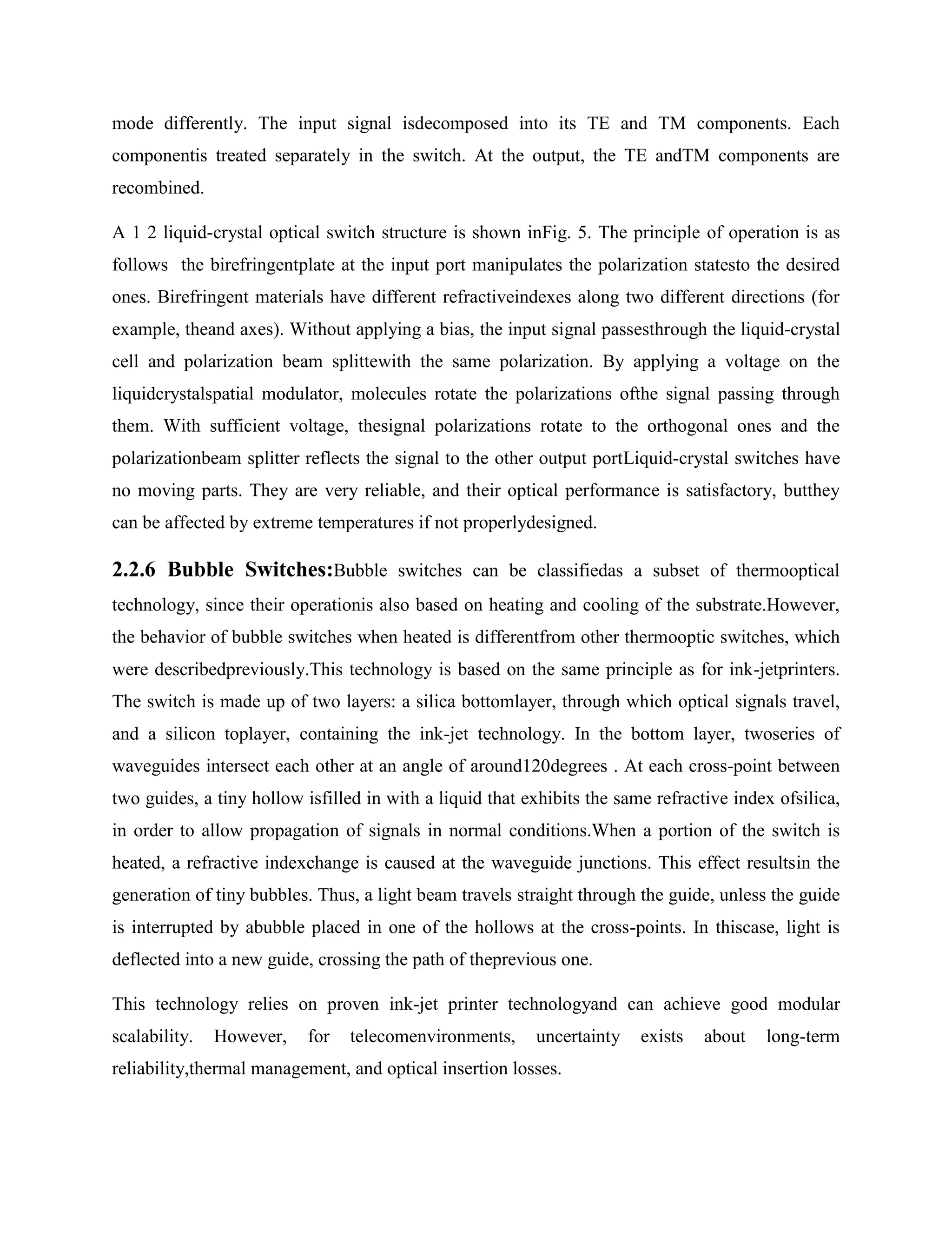 mode differently. The input signal isdecomposed into its TE and TM components. Each
componentis treated separately in the switch. At the output, the TE andTM components are
recombined.

A 1 2 liquid-crystal optical switch structure is shown inFig. 5. The principle of operation is as
follows the birefringentplate at the input port manipulates the polarization statesto the desired
ones. Birefringent materials have different refractiveindexes along two different directions (for
example, theand axes). Without applying a bias, the input signal passesthrough the liquid-crystal
cell and polarization beam splittewith the same polarization. By applying a voltage on the
liquidcrystalspatial modulator, molecules rotate the polarizations ofthe signal passing through
them. With sufficient voltage, thesignal polarizations rotate to the orthogonal ones and the
polarizationbeam splitter reflects the signal to the other output portLiquid-crystal switches have
no moving parts. They are very reliable, and their optical performance is satisfactory, butthey
can be affected by extreme temperatures if not properlydesigned.

2.2.6 Bubble Switches:Bubble switches can be classifiedas a subset of thermooptical
technology, since their operationis also based on heating and cooling of the substrate.However,
the behavior of bubble switches when heated is differentfrom other thermooptic switches, which
were describedpreviously.This technology is based on the same principle as for ink-jetprinters.
The switch is made up of two layers: a silica bottomlayer, through which optical signals travel,
and a silicon toplayer, containing the ink-jet technology. In the bottom layer, twoseries of
waveguides intersect each other at an angle of around120degrees . At each cross-point between
two guides, a tiny hollow isfilled in with a liquid that exhibits the same refractive index ofsilica,
in order to allow propagation of signals in normal conditions.When a portion of the switch is
heated, a refractive indexchange is caused at the waveguide junctions. This effect resultsin the
generation of tiny bubbles. Thus, a light beam travels straight through the guide, unless the guide
is interrupted by abubble placed in one of the hollows at the cross-points. In thiscase, light is
deflected into a new guide, crossing the path of theprevious one.

This technology relies on proven ink-jet printer technologyand can achieve good modular
scalability.   However,    for   telecomenvironments,     uncertainty    exists   about   long-term
reliability,thermal management, and optical insertion losses.
 