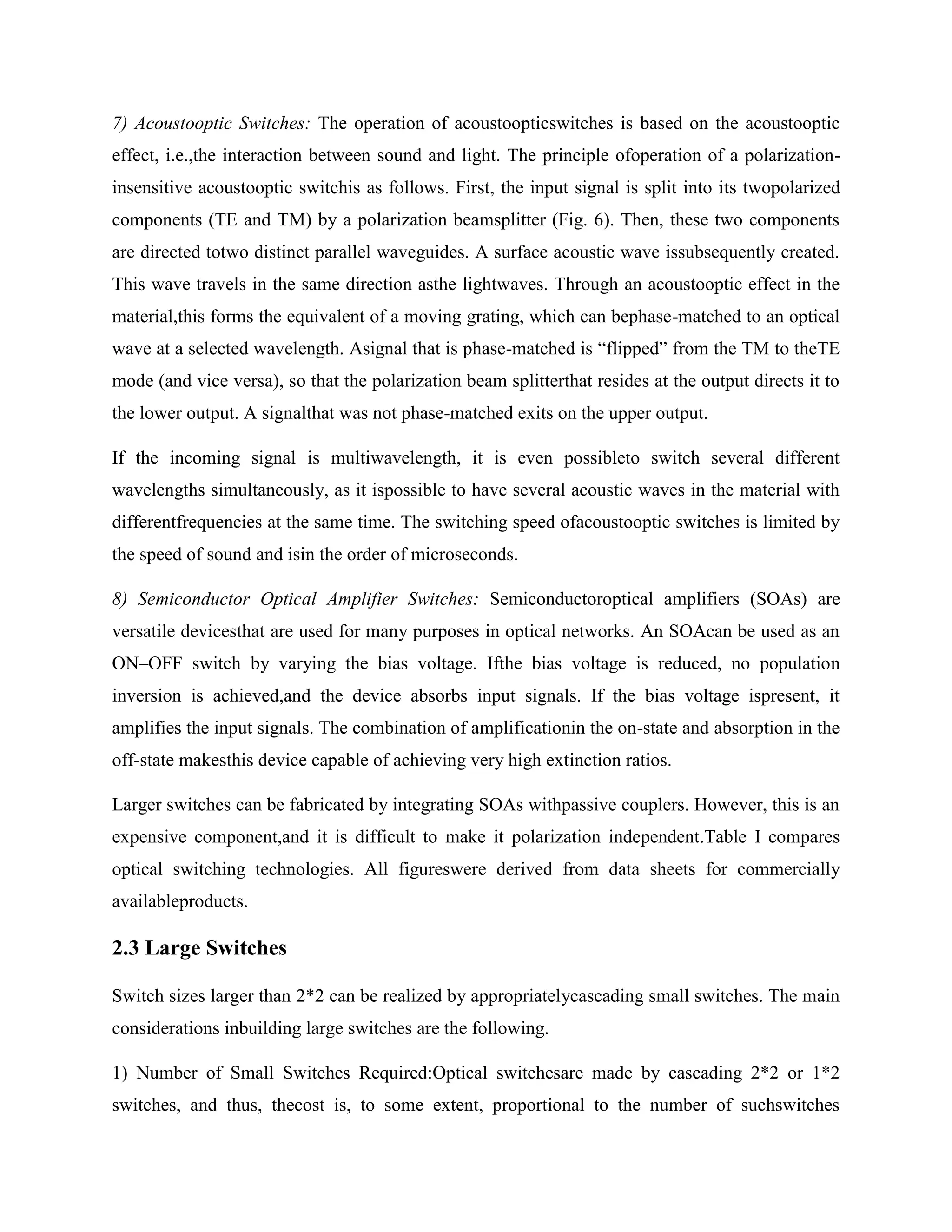 7) Acoustooptic Switches: The operation of acoustoopticswitches is based on the acoustooptic
effect, i.e.,the interaction between sound and light. The principle ofoperation of a polarization-
insensitive acoustooptic switchis as follows. First, the input signal is split into its twopolarized
components (TE and TM) by a polarization beamsplitter (Fig. 6). Then, these two components
are directed totwo distinct parallel waveguides. A surface acoustic wave issubsequently created.
This wave travels in the same direction asthe lightwaves. Through an acoustooptic effect in the
material,this forms the equivalent of a moving grating, which can bephase-matched to an optical
wave at a selected wavelength. Asignal that is phase-matched is ―flipped‖ from the TM to theTE
mode (and vice versa), so that the polarization beam splitterthat resides at the output directs it to
the lower output. A signalthat was not phase-matched exits on the upper output.

If the incoming signal is multiwavelength, it is even possibleto switch several different
wavelengths simultaneously, as it ispossible to have several acoustic waves in the material with
differentfrequencies at the same time. The switching speed ofacoustooptic switches is limited by
the speed of sound and isin the order of microseconds.

8) Semiconductor Optical Amplifier Switches: Semiconductoroptical amplifiers (SOAs) are
versatile devicesthat are used for many purposes in optical networks. An SOAcan be used as an
ON–OFF switch by varying the bias voltage. Ifthe bias voltage is reduced, no population
inversion is achieved,and the device absorbs input signals. If the bias voltage ispresent, it
amplifies the input signals. The combination of amplificationin the on-state and absorption in the
off-state makesthis device capable of achieving very high extinction ratios.

Larger switches can be fabricated by integrating SOAs withpassive couplers. However, this is an
expensive component,and it is difficult to make it polarization independent.Table I compares
optical switching technologies. All figureswere derived from data sheets for commercially
availableproducts.

2.3 Large Switches

Switch sizes larger than 2*2 can be realized by appropriatelycascading small switches. The main
considerations inbuilding large switches are the following.

1) Number of Small Switches Required:Optical switchesare made by cascading 2*2 or 1*2
switches, and thus, thecost is, to some extent, proportional to the number of suchswitches
 