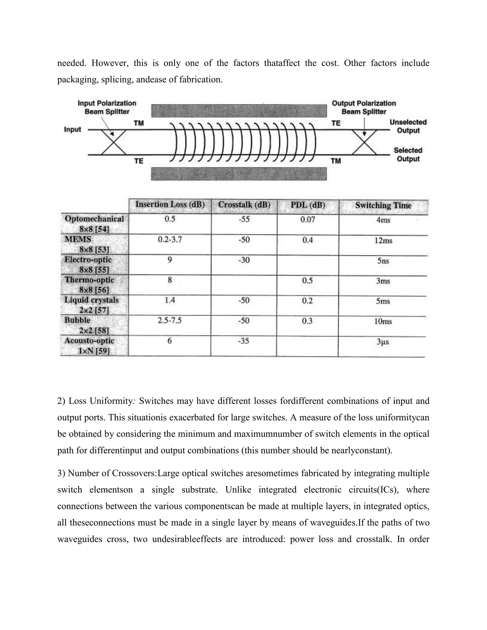 needed. However, this is only one of the factors thataffect the cost. Other factors include
packaging, splicing, andease of fabrication.




2) Loss Uniformity: Switches may have different losses fordifferent combinations of input and
output ports. This situationis exacerbated for large switches. A measure of the loss uniformitycan
be obtained by considering the minimum and maximumnumber of switch elements in the optical
path for differentinput and output combinations (this number should be nearlyconstant).

3) Number of Crossovers:Large optical switches aresometimes fabricated by integrating multiple
switch elementson a single substrate. Unlike integrated electronic circuits(ICs), where
connections between the various componentscan be made at multiple layers, in integrated optics,
all theseconnections must be made in a single layer by means of waveguides.If the paths of two
waveguides cross, two undesirableeffects are introduced: power loss and crosstalk. In order
 