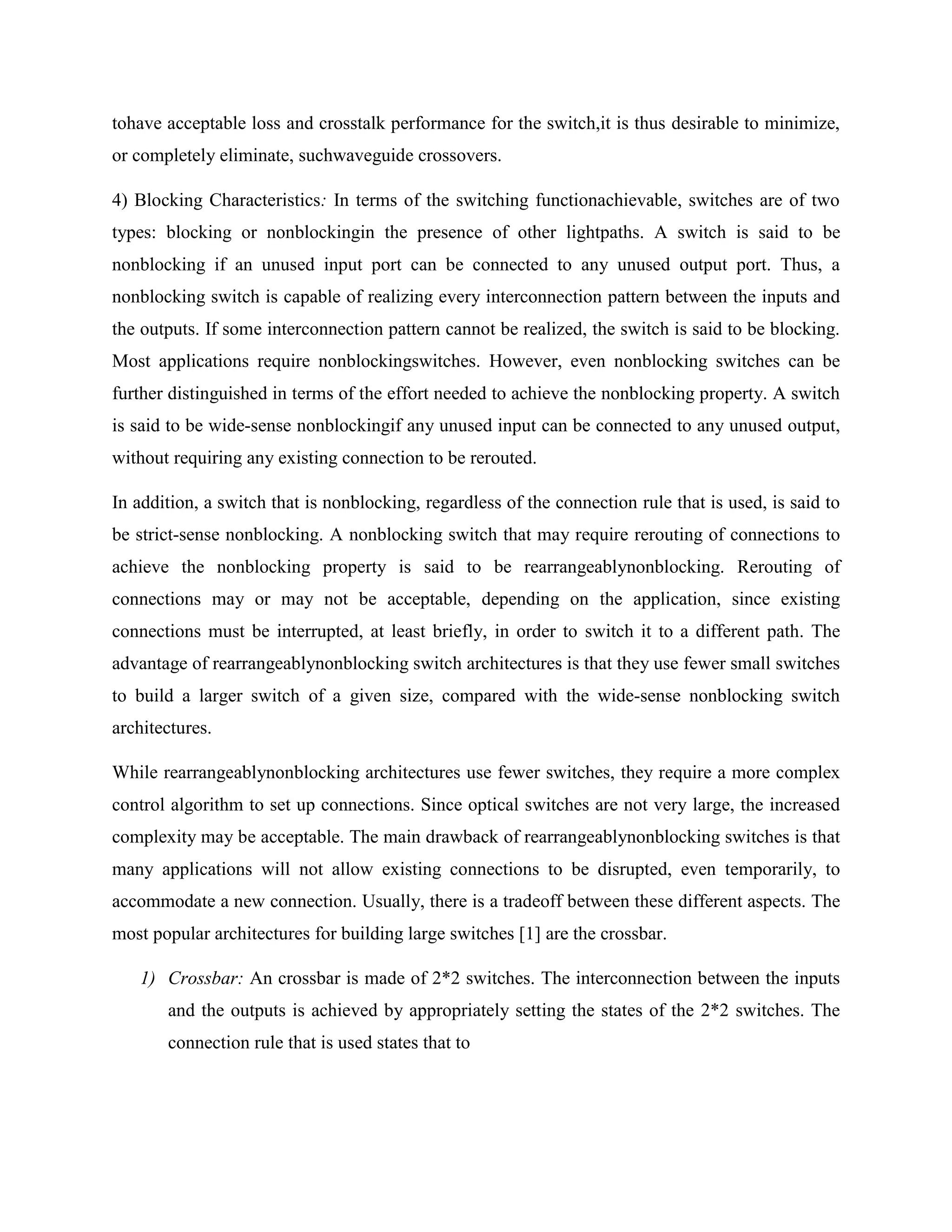 tohave acceptable loss and crosstalk performance for the switch,it is thus desirable to minimize,
or completely eliminate, suchwaveguide crossovers.

4) Blocking Characteristics: In terms of the switching functionachievable, switches are of two
types: blocking or nonblockingin the presence of other lightpaths. A switch is said to be
nonblocking if an unused input port can be connected to any unused output port. Thus, a
nonblocking switch is capable of realizing every interconnection pattern between the inputs and
the outputs. If some interconnection pattern cannot be realized, the switch is said to be blocking.
Most applications require nonblockingswitches. However, even nonblocking switches can be
further distinguished in terms of the effort needed to achieve the nonblocking property. A switch
is said to be wide-sense nonblockingif any unused input can be connected to any unused output,
without requiring any existing connection to be rerouted.

In addition, a switch that is nonblocking, regardless of the connection rule that is used, is said to
be strict-sense nonblocking. A nonblocking switch that may require rerouting of connections to
achieve the nonblocking property is said to be rearrangeablynonblocking. Rerouting of
connections may or may not be acceptable, depending on the application, since existing
connections must be interrupted, at least briefly, in order to switch it to a different path. The
advantage of rearrangeablynonblocking switch architectures is that they use fewer small switches
to build a larger switch of a given size, compared with the wide-sense nonblocking switch
architectures.

While rearrangeablynonblocking architectures use fewer switches, they require a more complex
control algorithm to set up connections. Since optical switches are not very large, the increased
complexity may be acceptable. The main drawback of rearrangeablynonblocking switches is that
many applications will not allow existing connections to be disrupted, even temporarily, to
accommodate a new connection. Usually, there is a tradeoff between these different aspects. The
most popular architectures for building large switches [1] are the crossbar.

   1) Crossbar: An crossbar is made of 2*2 switches. The interconnection between the inputs
       and the outputs is achieved by appropriately setting the states of the 2*2 switches. The
       connection rule that is used states that to
 