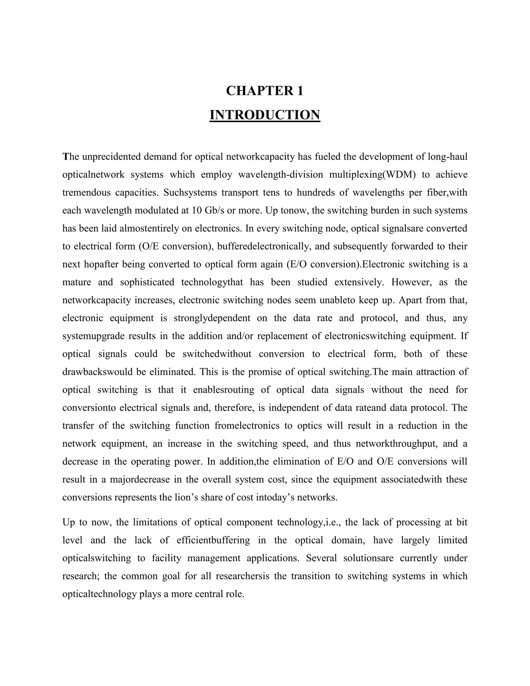 CHAPTER 1
                                   INTRODUCTION

The unprecidented demand for optical networkcapacity has fueled the development of long-haul
opticalnetwork systems which employ wavelength-division multiplexing(WDM) to achieve
tremendous capacities. Suchsystems transport tens to hundreds of wavelengths per fiber,with
each wavelength modulated at 10 Gb/s or more. Up tonow, the switching burden in such systems
has been laid almostentirely on electronics. In every switching node, optical signalsare converted
to electrical form (O/E conversion), bufferedelectronically, and subsequently forwarded to their
next hopafter being converted to optical form again (E/O conversion).Electronic switching is a
mature and sophisticated technologythat has been studied extensively. However, as the
networkcapacity increases, electronic switching nodes seem unableto keep up. Apart from that,
electronic equipment is stronglydependent on the data rate and protocol, and thus, any
systemupgrade results in the addition and/or replacement of electronicswitching equipment. If
optical signals could be switchedwithout conversion to electrical form, both of these
drawbackswould be eliminated. This is the promise of optical switching.The main attraction of
optical switching is that it enablesrouting of optical data signals without the need for
conversionto electrical signals and, therefore, is independent of data rateand data protocol. The
transfer of the switching function fromelectronics to optics will result in a reduction in the
network equipment, an increase in the switching speed, and thus networkthroughput, and a
decrease in the operating power. In addition,the elimination of E/O and O/E conversions will
result in a majordecrease in the overall system cost, since the equipment associatedwith these
conversions represents the lion’s share of cost intoday’s networks.

Up to now, the limitations of optical component technology,i.e., the lack of processing at bit
level and the lack of efficientbuffering in the optical domain, have largely limited
opticalswitching to facility management applications. Several solutionsare currently under
research; the common goal for all researchersis the transition to switching systems in which
opticaltechnology plays a more central role.
 