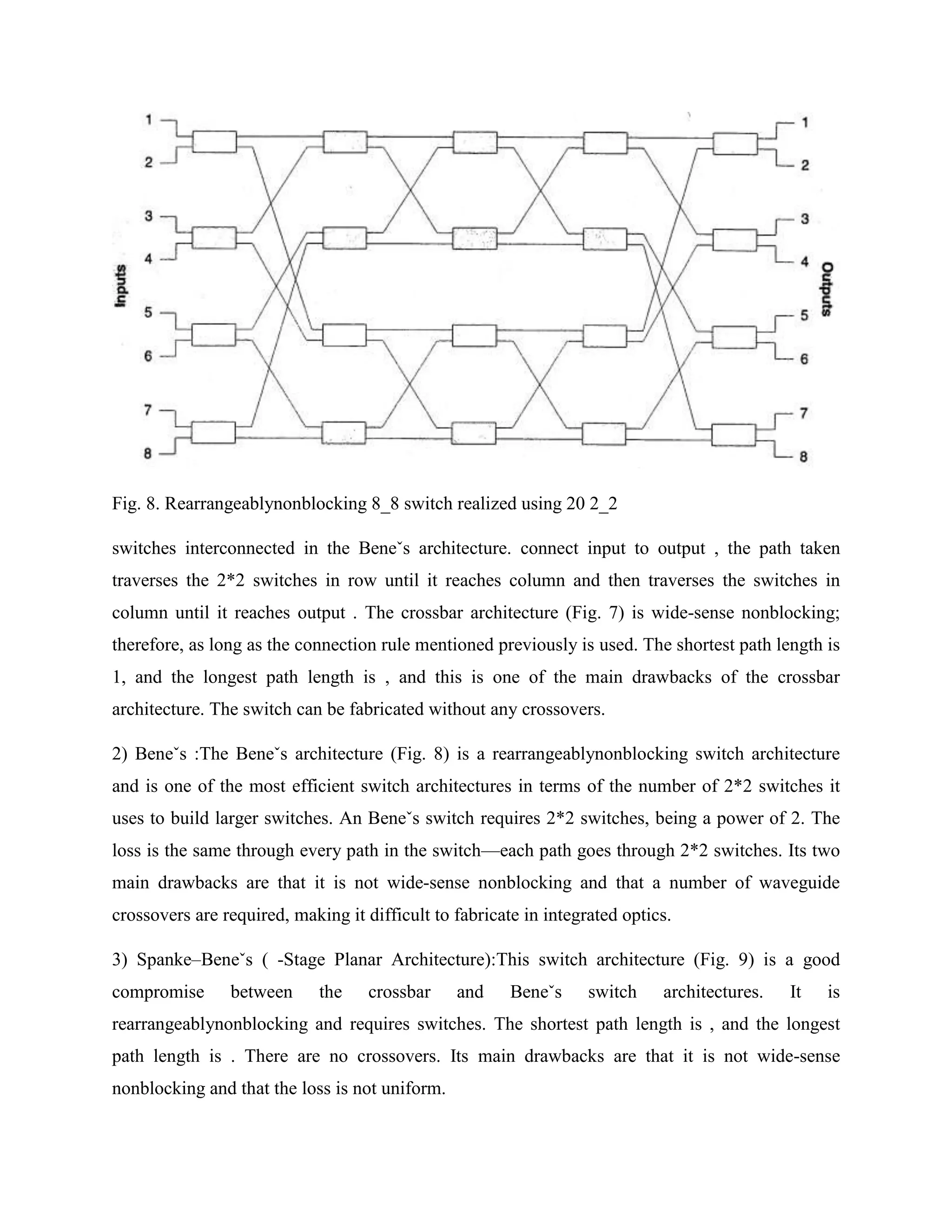 Fig. 8. Rearrangeablynonblocking 8_8 switch realized using 20 2_2

switches interconnected in the Beneˇs architecture. connect input to output , the path taken
traverses the 2*2 switches in row until it reaches column and then traverses the switches in
column until it reaches output . The crossbar architecture (Fig. 7) is wide-sense nonblocking;
therefore, as long as the connection rule mentioned previously is used. The shortest path length is
1, and the longest path length is , and this is one of the main drawbacks of the crossbar
architecture. The switch can be fabricated without any crossovers.

2) Beneˇs :The Beneˇs architecture (Fig. 8) is a rearrangeablynonblocking switch architecture
and is one of the most efficient switch architectures in terms of the number of 2*2 switches it
uses to build larger switches. An Beneˇs switch requires 2*2 switches, being a power of 2. The
loss is the same through every path in the switch—each path goes through 2*2 switches. Its two
main drawbacks are that it is not wide-sense nonblocking and that a number of waveguide
crossovers are required, making it difficult to fabricate in integrated optics.

3) Spanke–Beneˇs ( -Stage Planar Architecture):This switch architecture (Fig. 9) is a good
compromise      between      the    crossbar    and     Beneˇs     switch    architectures.   It   is
rearrangeablynonblocking and requires switches. The shortest path length is , and the longest
path length is . There are no crossovers. Its main drawbacks are that it is not wide-sense
nonblocking and that the loss is not uniform.
 