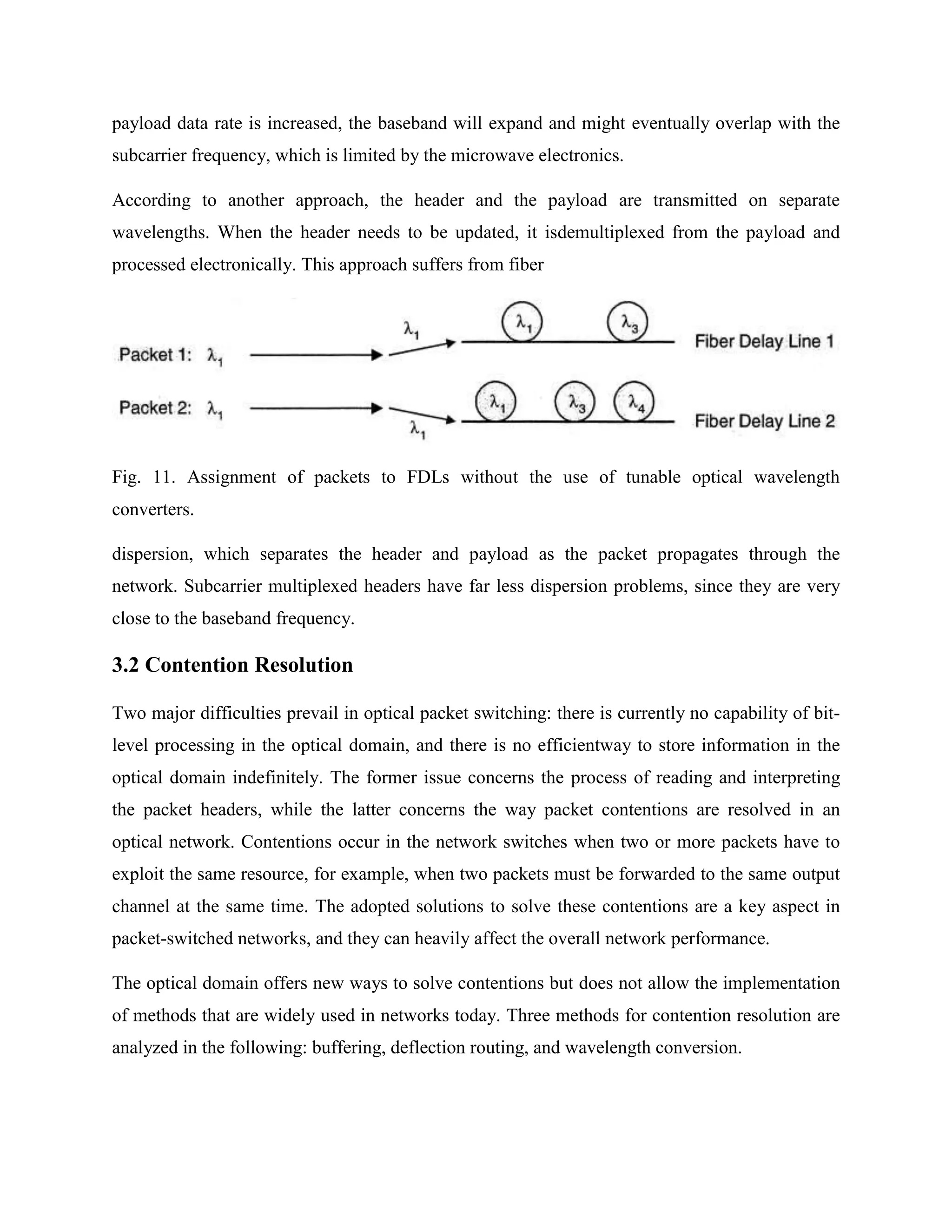 payload data rate is increased, the baseband will expand and might eventually overlap with the
subcarrier frequency, which is limited by the microwave electronics.

According to another approach, the header and the payload are transmitted on separate
wavelengths. When the header needs to be updated, it isdemultiplexed from the payload and
processed electronically. This approach suffers from fiber




Fig. 11. Assignment of packets to FDLs without the use of tunable optical wavelength
converters.

dispersion, which separates the header and payload as the packet propagates through the
network. Subcarrier multiplexed headers have far less dispersion problems, since they are very
close to the baseband frequency.

3.2 Contention Resolution

Two major difficulties prevail in optical packet switching: there is currently no capability of bit-
level processing in the optical domain, and there is no efficientway to store information in the
optical domain indefinitely. The former issue concerns the process of reading and interpreting
the packet headers, while the latter concerns the way packet contentions are resolved in an
optical network. Contentions occur in the network switches when two or more packets have to
exploit the same resource, for example, when two packets must be forwarded to the same output
channel at the same time. The adopted solutions to solve these contentions are a key aspect in
packet-switched networks, and they can heavily affect the overall network performance.

The optical domain offers new ways to solve contentions but does not allow the implementation
of methods that are widely used in networks today. Three methods for contention resolution are
analyzed in the following: buffering, deflection routing, and wavelength conversion.
 