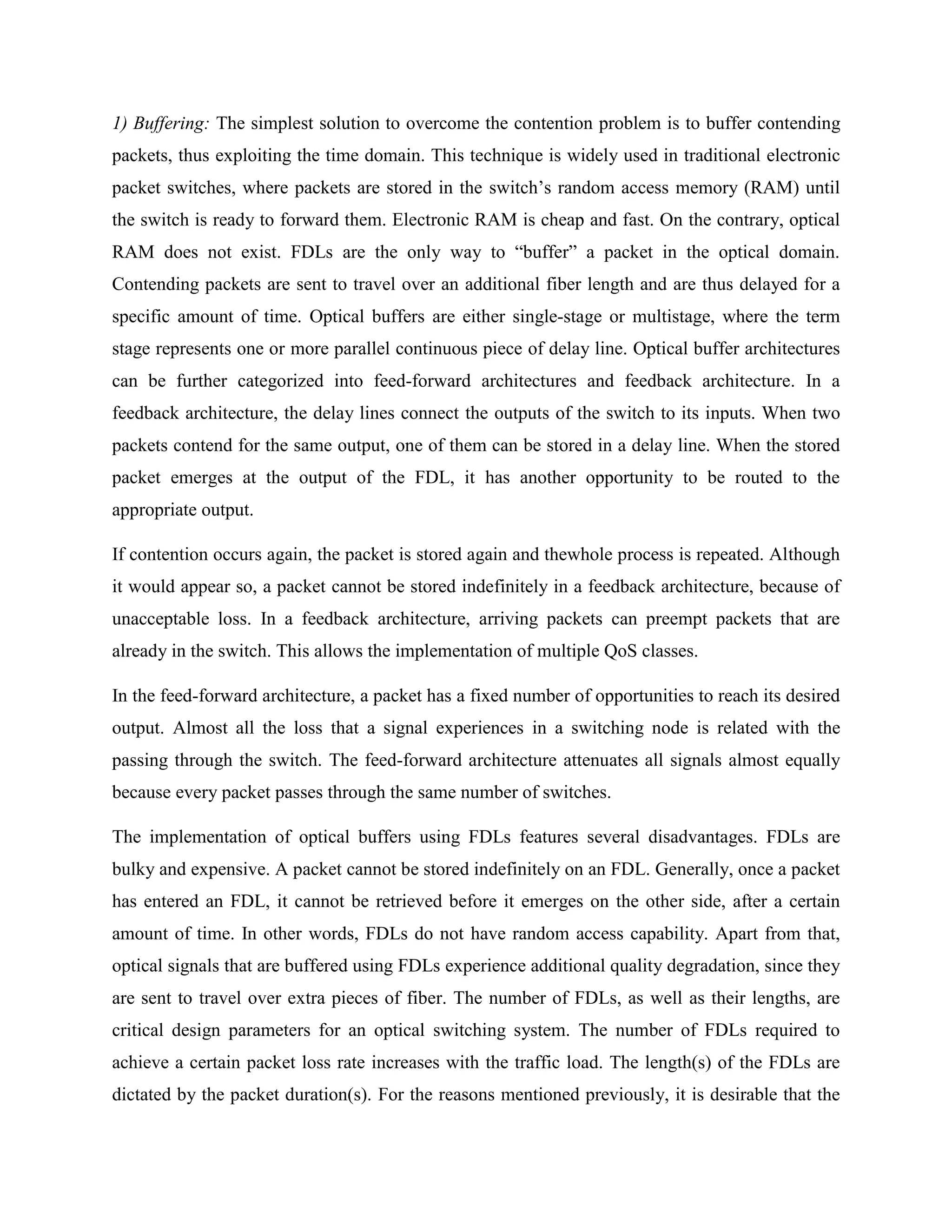 1) Buffering: The simplest solution to overcome the contention problem is to buffer contending
packets, thus exploiting the time domain. This technique is widely used in traditional electronic
packet switches, where packets are stored in the switch’s random access memory (RAM) until
the switch is ready to forward them. Electronic RAM is cheap and fast. On the contrary, optical
RAM does not exist. FDLs are the only way to ―buffer‖ a packet in the optical domain.
Contending packets are sent to travel over an additional fiber length and are thus delayed for a
specific amount of time. Optical buffers are either single-stage or multistage, where the term
stage represents one or more parallel continuous piece of delay line. Optical buffer architectures
can be further categorized into feed-forward architectures and feedback architecture. In a
feedback architecture, the delay lines connect the outputs of the switch to its inputs. When two
packets contend for the same output, one of them can be stored in a delay line. When the stored
packet emerges at the output of the FDL, it has another opportunity to be routed to the
appropriate output.

If contention occurs again, the packet is stored again and thewhole process is repeated. Although
it would appear so, a packet cannot be stored indefinitely in a feedback architecture, because of
unacceptable loss. In a feedback architecture, arriving packets can preempt packets that are
already in the switch. This allows the implementation of multiple QoS classes.

In the feed-forward architecture, a packet has a fixed number of opportunities to reach its desired
output. Almost all the loss that a signal experiences in a switching node is related with the
passing through the switch. The feed-forward architecture attenuates all signals almost equally
because every packet passes through the same number of switches.

The implementation of optical buffers using FDLs features several disadvantages. FDLs are
bulky and expensive. A packet cannot be stored indefinitely on an FDL. Generally, once a packet
has entered an FDL, it cannot be retrieved before it emerges on the other side, after a certain
amount of time. In other words, FDLs do not have random access capability. Apart from that,
optical signals that are buffered using FDLs experience additional quality degradation, since they
are sent to travel over extra pieces of fiber. The number of FDLs, as well as their lengths, are
critical design parameters for an optical switching system. The number of FDLs required to
achieve a certain packet loss rate increases with the traffic load. The length(s) of the FDLs are
dictated by the packet duration(s). For the reasons mentioned previously, it is desirable that the
 