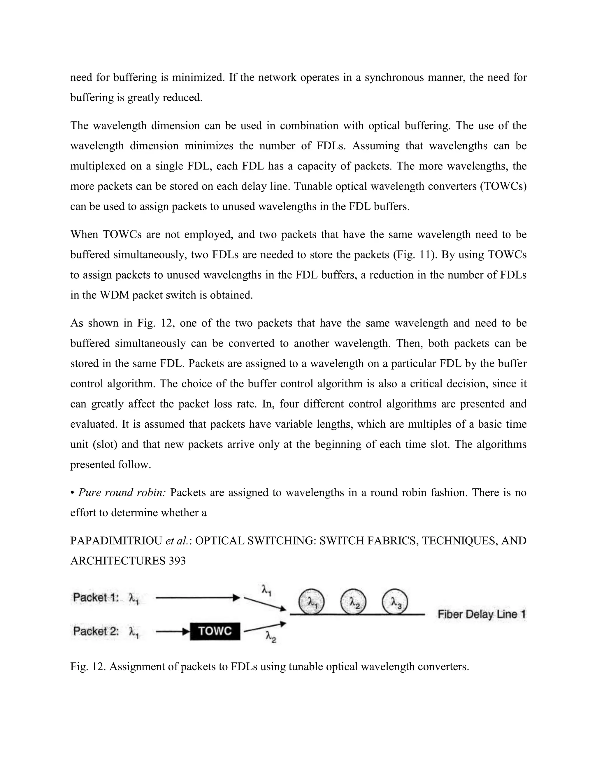 need for buffering is minimized. If the network operates in a synchronous manner, the need for
buffering is greatly reduced.

The wavelength dimension can be used in combination with optical buffering. The use of the
wavelength dimension minimizes the number of FDLs. Assuming that wavelengths can be
multiplexed on a single FDL, each FDL has a capacity of packets. The more wavelengths, the
more packets can be stored on each delay line. Tunable optical wavelength converters (TOWCs)
can be used to assign packets to unused wavelengths in the FDL buffers.

When TOWCs are not employed, and two packets that have the same wavelength need to be
buffered simultaneously, two FDLs are needed to store the packets (Fig. 11). By using TOWCs
to assign packets to unused wavelengths in the FDL buffers, a reduction in the number of FDLs
in the WDM packet switch is obtained.

As shown in Fig. 12, one of the two packets that have the same wavelength and need to be
buffered simultaneously can be converted to another wavelength. Then, both packets can be
stored in the same FDL. Packets are assigned to a wavelength on a particular FDL by the buffer
control algorithm. The choice of the buffer control algorithm is also a critical decision, since it
can greatly affect the packet loss rate. In, four different control algorithms are presented and
evaluated. It is assumed that packets have variable lengths, which are multiples of a basic time
unit (slot) and that new packets arrive only at the beginning of each time slot. The algorithms
presented follow.

• Pure round robin: Packets are assigned to wavelengths in a round robin fashion. There is no
effort to determine whether a

PAPADIMITRIOU et al.: OPTICAL SWITCHING: SWITCH FABRICS, TECHNIQUES, AND
ARCHITECTURES 393




Fig. 12. Assignment of packets to FDLs using tunable optical wavelength converters.
 