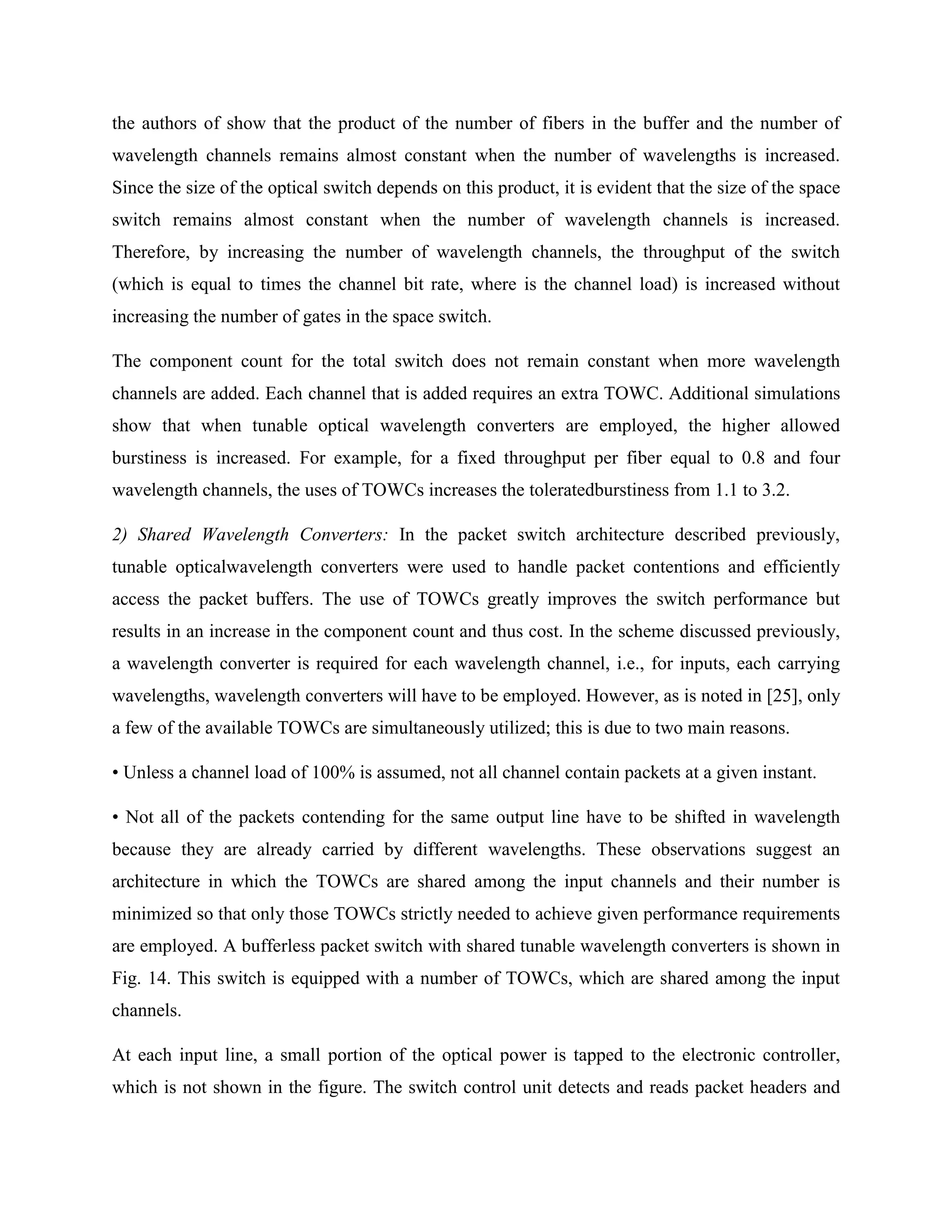 the authors of show that the product of the number of fibers in the buffer and the number of
wavelength channels remains almost constant when the number of wavelengths is increased.
Since the size of the optical switch depends on this product, it is evident that the size of the space
switch remains almost constant when the number of wavelength channels is increased.
Therefore, by increasing the number of wavelength channels, the throughput of the switch
(which is equal to times the channel bit rate, where is the channel load) is increased without
increasing the number of gates in the space switch.

The component count for the total switch does not remain constant when more wavelength
channels are added. Each channel that is added requires an extra TOWC. Additional simulations
show that when tunable optical wavelength converters are employed, the higher allowed
burstiness is increased. For example, for a fixed throughput per fiber equal to 0.8 and four
wavelength channels, the uses of TOWCs increases the toleratedburstiness from 1.1 to 3.2.

2) Shared Wavelength Converters: In the packet switch architecture described previously,
tunable opticalwavelength converters were used to handle packet contentions and efficiently
access the packet buffers. The use of TOWCs greatly improves the switch performance but
results in an increase in the component count and thus cost. In the scheme discussed previously,
a wavelength converter is required for each wavelength channel, i.e., for inputs, each carrying
wavelengths, wavelength converters will have to be employed. However, as is noted in [25], only
a few of the available TOWCs are simultaneously utilized; this is due to two main reasons.

• Unless a channel load of 100% is assumed, not all channel contain packets at a given instant.

• Not all of the packets contending for the same output line have to be shifted in wavelength
because they are already carried by different wavelengths. These observations suggest an
architecture in which the TOWCs are shared among the input channels and their number is
minimized so that only those TOWCs strictly needed to achieve given performance requirements
are employed. A bufferless packet switch with shared tunable wavelength converters is shown in
Fig. 14. This switch is equipped with a number of TOWCs, which are shared among the input
channels.

At each input line, a small portion of the optical power is tapped to the electronic controller,
which is not shown in the figure. The switch control unit detects and reads packet headers and
 