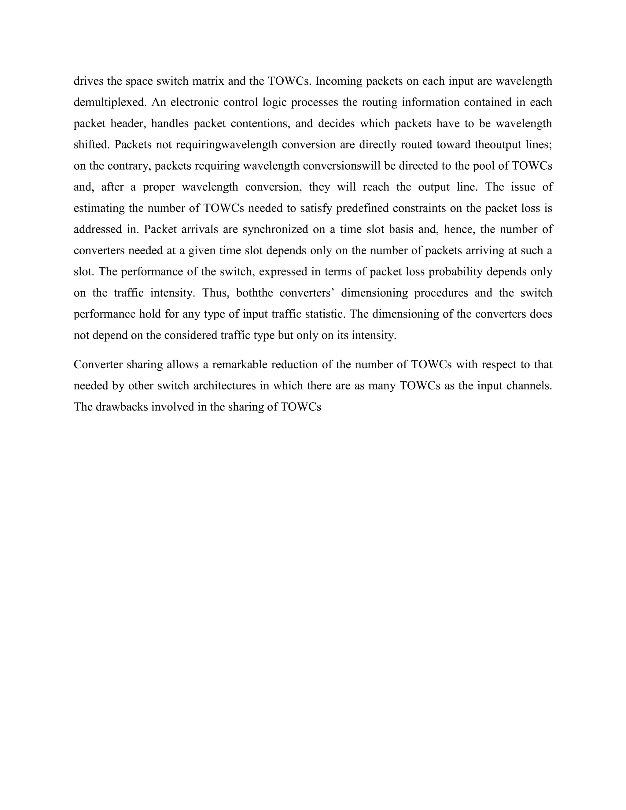 drives the space switch matrix and the TOWCs. Incoming packets on each input are wavelength
demultiplexed. An electronic control logic processes the routing information contained in each
packet header, handles packet contentions, and decides which packets have to be wavelength
shifted. Packets not requiringwavelength conversion are directly routed toward theoutput lines;
on the contrary, packets requiring wavelength conversionswill be directed to the pool of TOWCs
and, after a proper wavelength conversion, they will reach the output line. The issue of
estimating the number of TOWCs needed to satisfy predefined constraints on the packet loss is
addressed in. Packet arrivals are synchronized on a time slot basis and, hence, the number of
converters needed at a given time slot depends only on the number of packets arriving at such a
slot. The performance of the switch, expressed in terms of packet loss probability depends only
on the traffic intensity. Thus, boththe converters’ dimensioning procedures and the switch
performance hold for any type of input traffic statistic. The dimensioning of the converters does
not depend on the considered traffic type but only on its intensity.

Converter sharing allows a remarkable reduction of the number of TOWCs with respect to that
needed by other switch architectures in which there are as many TOWCs as the input channels.
The drawbacks involved in the sharing of TOWCs
 