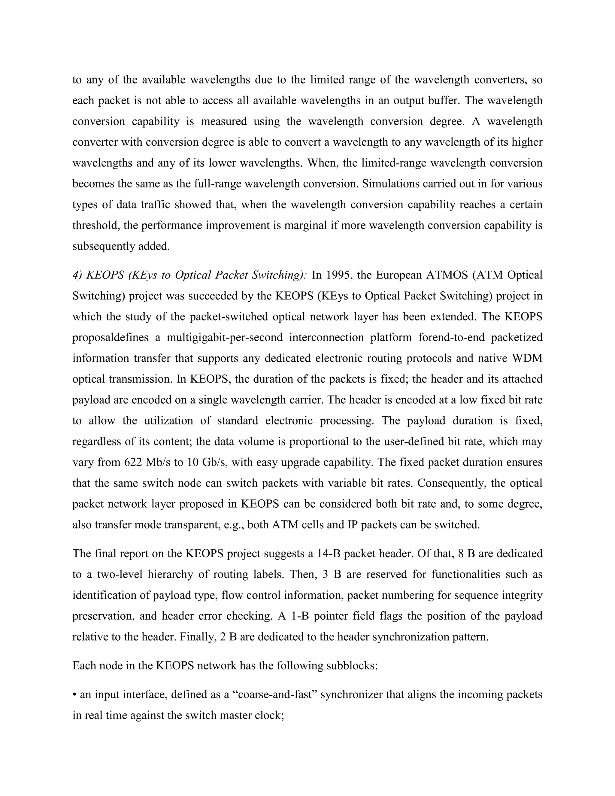 to any of the available wavelengths due to the limited range of the wavelength converters, so
each packet is not able to access all available wavelengths in an output buffer. The wavelength
conversion capability is measured using the wavelength conversion degree. A wavelength
converter with conversion degree is able to convert a wavelength to any wavelength of its higher
wavelengths and any of its lower wavelengths. When, the limited-range wavelength conversion
becomes the same as the full-range wavelength conversion. Simulations carried out in for various
types of data traffic showed that, when the wavelength conversion capability reaches a certain
threshold, the performance improvement is marginal if more wavelength conversion capability is
subsequently added.

4) KEOPS (KEys to Optical Packet Switching): In 1995, the European ATMOS (ATM Optical
Switching) project was succeeded by the KEOPS (KEys to Optical Packet Switching) project in
which the study of the packet-switched optical network layer has been extended. The KEOPS
proposaldefines a multigigabit-per-second interconnection platform forend-to-end packetized
information transfer that supports any dedicated electronic routing protocols and native WDM
optical transmission. In KEOPS, the duration of the packets is fixed; the header and its attached
payload are encoded on a single wavelength carrier. The header is encoded at a low fixed bit rate
to allow the utilization of standard electronic processing. The payload duration is fixed,
regardless of its content; the data volume is proportional to the user-defined bit rate, which may
vary from 622 Mb/s to 10 Gb/s, with easy upgrade capability. The fixed packet duration ensures
that the same switch node can switch packets with variable bit rates. Consequently, the optical
packet network layer proposed in KEOPS can be considered both bit rate and, to some degree,
also transfer mode transparent, e.g., both ATM cells and IP packets can be switched.

The final report on the KEOPS project suggests a 14-B packet header. Of that, 8 B are dedicated
to a two-level hierarchy of routing labels. Then, 3 B are reserved for functionalities such as
identification of payload type, flow control information, packet numbering for sequence integrity
preservation, and header error checking. A 1-B pointer field flags the position of the payload
relative to the header. Finally, 2 B are dedicated to the header synchronization pattern.

Each node in the KEOPS network has the following subblocks:

• an input interface, defined as a ―coarse-and-fast‖ synchronizer that aligns the incoming packets
in real time against the switch master clock;
 