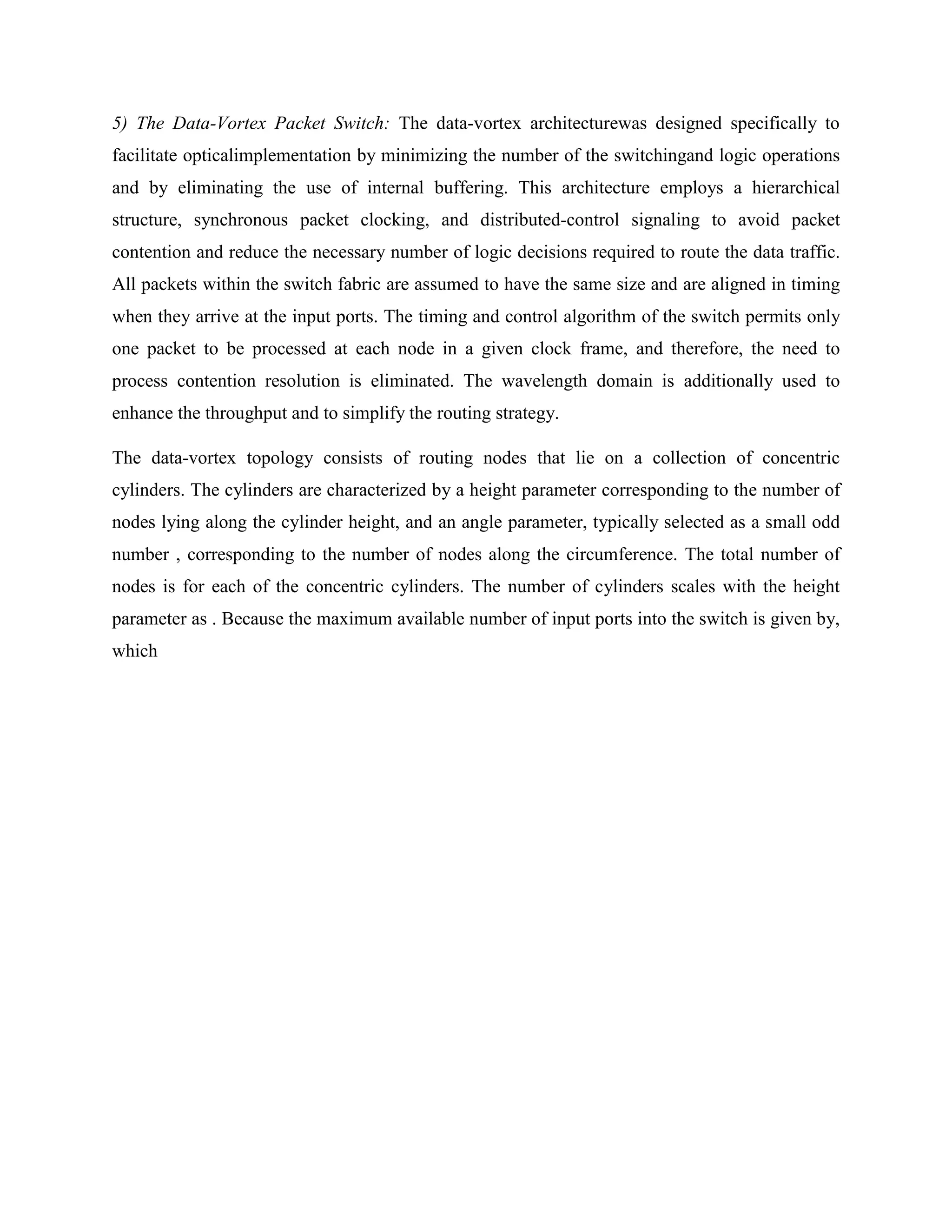 5) The Data-Vortex Packet Switch: The data-vortex architecturewas designed specifically to
facilitate opticalimplementation by minimizing the number of the switchingand logic operations
and by eliminating the use of internal buffering. This architecture employs a hierarchical
structure, synchronous packet clocking, and distributed-control signaling to avoid packet
contention and reduce the necessary number of logic decisions required to route the data traffic.
All packets within the switch fabric are assumed to have the same size and are aligned in timing
when they arrive at the input ports. The timing and control algorithm of the switch permits only
one packet to be processed at each node in a given clock frame, and therefore, the need to
process contention resolution is eliminated. The wavelength domain is additionally used to
enhance the throughput and to simplify the routing strategy.

The data-vortex topology consists of routing nodes that lie on a collection of concentric
cylinders. The cylinders are characterized by a height parameter corresponding to the number of
nodes lying along the cylinder height, and an angle parameter, typically selected as a small odd
number , corresponding to the number of nodes along the circumference. The total number of
nodes is for each of the concentric cylinders. The number of cylinders scales with the height
parameter as . Because the maximum available number of input ports into the switch is given by,
which
 