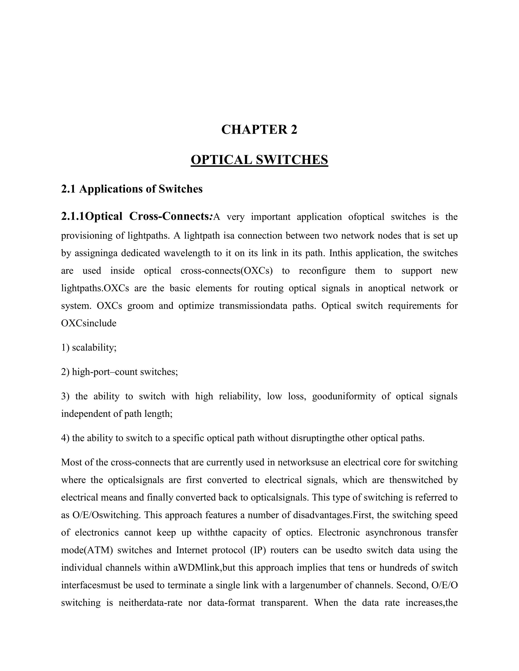 CHAPTER 2

                                 OPTICAL SWITCHES

2.1 Applications of Switches

2.1.1Optical Cross-Connects:A very important application ofoptical switches is the
provisioning of lightpaths. A lightpath isa connection between two network nodes that is set up
by assigninga dedicated wavelength to it on its link in its path. Inthis application, the switches
are used inside optical cross-connects(OXCs) to reconfigure them to support new
lightpaths.OXCs are the basic elements for routing optical signals in anoptical network or
system. OXCs groom and optimize transmissiondata paths. Optical switch requirements for
OXCsinclude

1) scalability;

2) high-port–count switches;

3) the ability to switch with high reliability, low loss, gooduniformity of optical signals
independent of path length;

4) the ability to switch to a specific optical path without disruptingthe other optical paths.

Most of the cross-connects that are currently used in networksuse an electrical core for switching
where the opticalsignals are first converted to electrical signals, which are thenswitched by
electrical means and finally converted back to opticalsignals. This type of switching is referred to
as O/E/Oswitching. This approach features a number of disadvantages.First, the switching speed
of electronics cannot keep up withthe capacity of optics. Electronic asynchronous transfer
mode(ATM) switches and Internet protocol (IP) routers can be usedto switch data using the
individual channels within aWDMlink,but this approach implies that tens or hundreds of switch
interfacesmust be used to terminate a single link with a largenumber of channels. Second, O/E/O
switching is neitherdata-rate nor data-format transparent. When the data rate increases,the
 