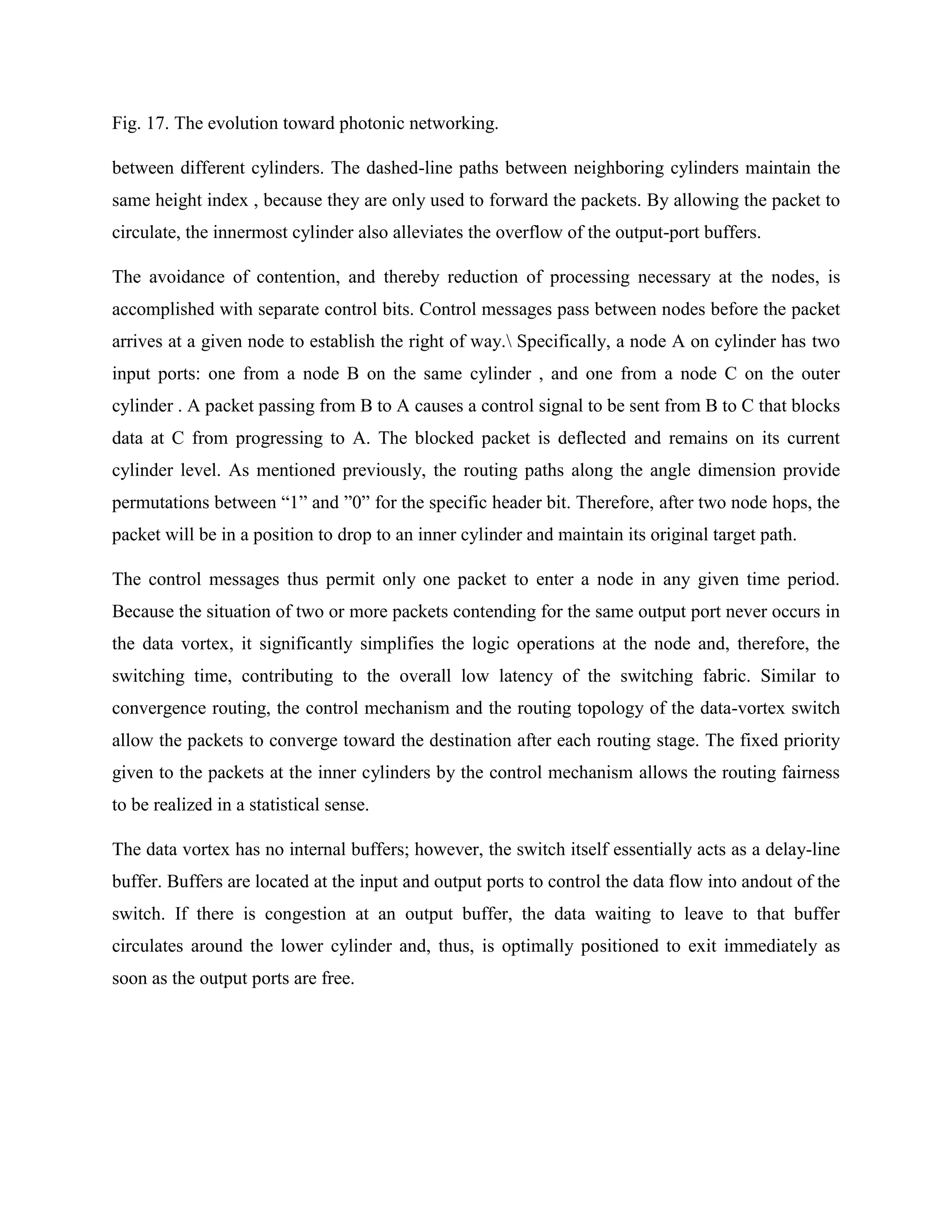Fig. 17. The evolution toward photonic networking.

between different cylinders. The dashed-line paths between neighboring cylinders maintain the
same height index , because they are only used to forward the packets. By allowing the packet to
circulate, the innermost cylinder also alleviates the overflow of the output-port buffers.

The avoidance of contention, and thereby reduction of processing necessary at the nodes, is
accomplished with separate control bits. Control messages pass between nodes before the packet
arrives at a given node to establish the right of way. Specifically, a node A on cylinder has two
input ports: one from a node B on the same cylinder , and one from a node C on the outer
cylinder . A packet passing from B to A causes a control signal to be sent from B to C that blocks
data at C from progressing to A. The blocked packet is deflected and remains on its current
cylinder level. As mentioned previously, the routing paths along the angle dimension provide
permutations between ―1‖ and ‖0‖ for the specific header bit. Therefore, after two node hops, the
packet will be in a position to drop to an inner cylinder and maintain its original target path.

The control messages thus permit only one packet to enter a node in any given time period.
Because the situation of two or more packets contending for the same output port never occurs in
the data vortex, it significantly simplifies the logic operations at the node and, therefore, the
switching time, contributing to the overall low latency of the switching fabric. Similar to
convergence routing, the control mechanism and the routing topology of the data-vortex switch
allow the packets to converge toward the destination after each routing stage. The fixed priority
given to the packets at the inner cylinders by the control mechanism allows the routing fairness
to be realized in a statistical sense.

The data vortex has no internal buffers; however, the switch itself essentially acts as a delay-line
buffer. Buffers are located at the input and output ports to control the data flow into andout of the
switch. If there is congestion at an output buffer, the data waiting to leave to that buffer
circulates around the lower cylinder and, thus, is optimally positioned to exit immediately as
soon as the output ports are free.
 