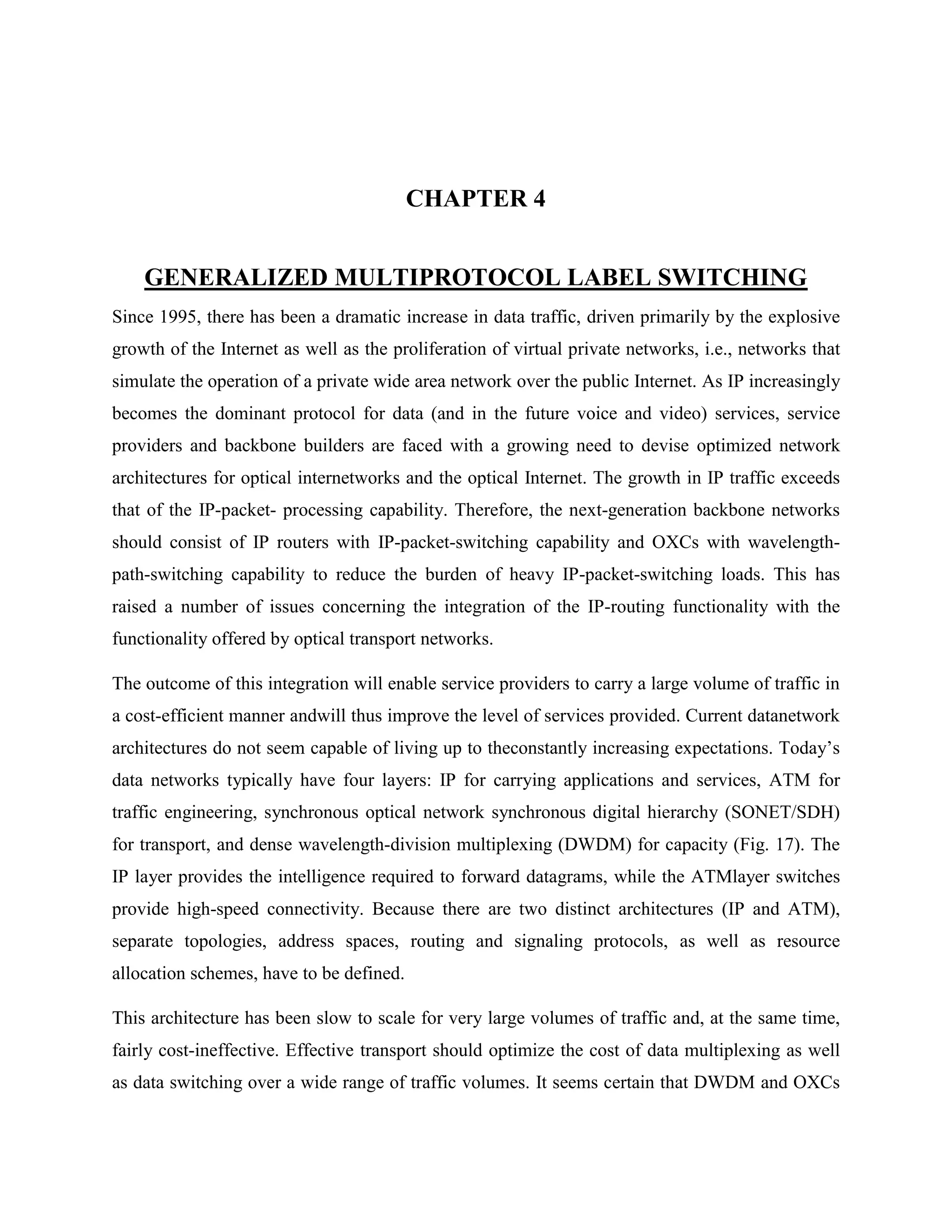 CHAPTER 4


    GENERALIZED MULTIPROTOCOL LABEL SWITCHING
Since 1995, there has been a dramatic increase in data traffic, driven primarily by the explosive
growth of the Internet as well as the proliferation of virtual private networks, i.e., networks that
simulate the operation of a private wide area network over the public Internet. As IP increasingly
becomes the dominant protocol for data (and in the future voice and video) services, service
providers and backbone builders are faced with a growing need to devise optimized network
architectures for optical internetworks and the optical Internet. The growth in IP traffic exceeds
that of the IP-packet- processing capability. Therefore, the next-generation backbone networks
should consist of IP routers with IP-packet-switching capability and OXCs with wavelength-
path-switching capability to reduce the burden of heavy IP-packet-switching loads. This has
raised a number of issues concerning the integration of the IP-routing functionality with the
functionality offered by optical transport networks.

The outcome of this integration will enable service providers to carry a large volume of traffic in
a cost-efficient manner andwill thus improve the level of services provided. Current datanetwork
architectures do not seem capable of living up to theconstantly increasing expectations. Today’s
data networks typically have four layers: IP for carrying applications and services, ATM for
traffic engineering, synchronous optical network synchronous digital hierarchy (SONET/SDH)
for transport, and dense wavelength-division multiplexing (DWDM) for capacity (Fig. 17). The
IP layer provides the intelligence required to forward datagrams, while the ATMlayer switches
provide high-speed connectivity. Because there are two distinct architectures (IP and ATM),
separate topologies, address spaces, routing and signaling protocols, as well as resource
allocation schemes, have to be defined.

This architecture has been slow to scale for very large volumes of traffic and, at the same time,
fairly cost-ineffective. Effective transport should optimize the cost of data multiplexing as well
as data switching over a wide range of traffic volumes. It seems certain that DWDM and OXCs
 