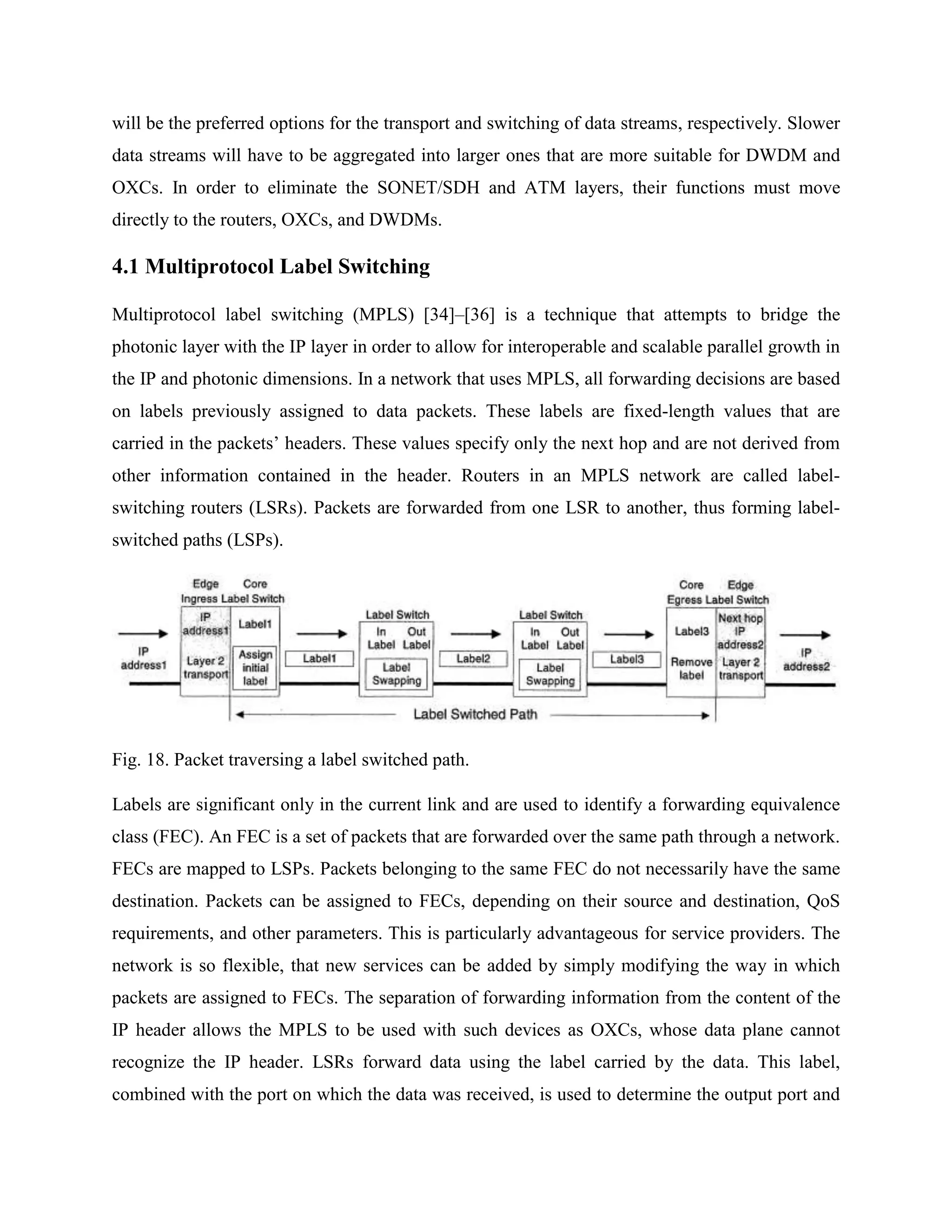 will be the preferred options for the transport and switching of data streams, respectively. Slower
data streams will have to be aggregated into larger ones that are more suitable for DWDM and
OXCs. In order to eliminate the SONET/SDH and ATM layers, their functions must move
directly to the routers, OXCs, and DWDMs.

4.1 Multiprotocol Label Switching

Multiprotocol label switching (MPLS) [34]–[36] is a technique that attempts to bridge the
photonic layer with the IP layer in order to allow for interoperable and scalable parallel growth in
the IP and photonic dimensions. In a network that uses MPLS, all forwarding decisions are based
on labels previously assigned to data packets. These labels are fixed-length values that are
carried in the packets’ headers. These values specify only the next hop and are not derived from
other information contained in the header. Routers in an MPLS network are called label-
switching routers (LSRs). Packets are forwarded from one LSR to another, thus forming label-
switched paths (LSPs).




Fig. 18. Packet traversing a label switched path.

Labels are significant only in the current link and are used to identify a forwarding equivalence
class (FEC). An FEC is a set of packets that are forwarded over the same path through a network.
FECs are mapped to LSPs. Packets belonging to the same FEC do not necessarily have the same
destination. Packets can be assigned to FECs, depending on their source and destination, QoS
requirements, and other parameters. This is particularly advantageous for service providers. The
network is so flexible, that new services can be added by simply modifying the way in which
packets are assigned to FECs. The separation of forwarding information from the content of the
IP header allows the MPLS to be used with such devices as OXCs, whose data plane cannot
recognize the IP header. LSRs forward data using the label carried by the data. This label,
combined with the port on which the data was received, is used to determine the output port and
 