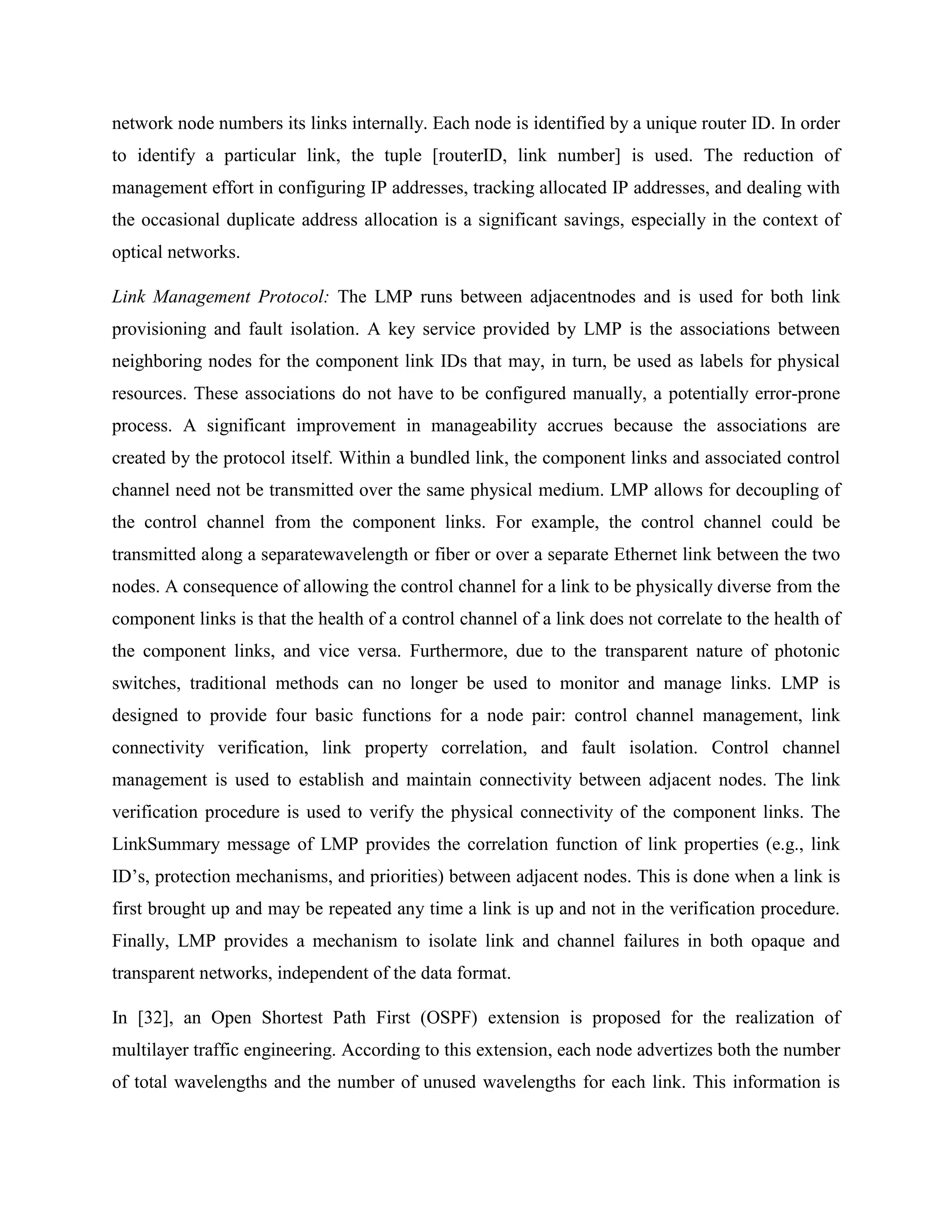 network node numbers its links internally. Each node is identified by a unique router ID. In order
to identify a particular link, the tuple [routerID, link number] is used. The reduction of
management effort in configuring IP addresses, tracking allocated IP addresses, and dealing with
the occasional duplicate address allocation is a significant savings, especially in the context of
optical networks.

Link Management Protocol: The LMP runs between adjacentnodes and is used for both link
provisioning and fault isolation. A key service provided by LMP is the associations between
neighboring nodes for the component link IDs that may, in turn, be used as labels for physical
resources. These associations do not have to be configured manually, a potentially error-prone
process. A significant improvement in manageability accrues because the associations are
created by the protocol itself. Within a bundled link, the component links and associated control
channel need not be transmitted over the same physical medium. LMP allows for decoupling of
the control channel from the component links. For example, the control channel could be
transmitted along a separatewavelength or fiber or over a separate Ethernet link between the two
nodes. A consequence of allowing the control channel for a link to be physically diverse from the
component links is that the health of a control channel of a link does not correlate to the health of
the component links, and vice versa. Furthermore, due to the transparent nature of photonic
switches, traditional methods can no longer be used to monitor and manage links. LMP is
designed to provide four basic functions for a node pair: control channel management, link
connectivity verification, link property correlation, and fault isolation. Control channel
management is used to establish and maintain connectivity between adjacent nodes. The link
verification procedure is used to verify the physical connectivity of the component links. The
LinkSummary message of LMP provides the correlation function of link properties (e.g., link
ID’s, protection mechanisms, and priorities) between adjacent nodes. This is done when a link is
first brought up and may be repeated any time a link is up and not in the verification procedure.
Finally, LMP provides a mechanism to isolate link and channel failures in both opaque and
transparent networks, independent of the data format.

In [32], an Open Shortest Path First (OSPF) extension is proposed for the realization of
multilayer traffic engineering. According to this extension, each node advertizes both the number
of total wavelengths and the number of unused wavelengths for each link. This information is
 