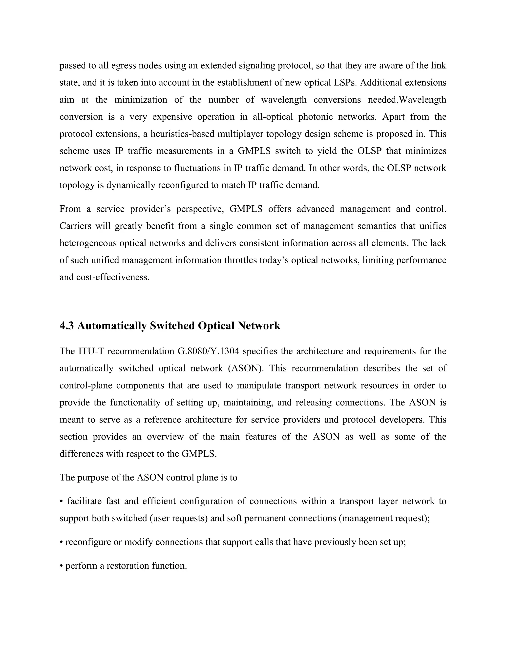 passed to all egress nodes using an extended signaling protocol, so that they are aware of the link
state, and it is taken into account in the establishment of new optical LSPs. Additional extensions
aim at the minimization of the number of wavelength conversions needed.Wavelength
conversion is a very expensive operation in all-optical photonic networks. Apart from the
protocol extensions, a heuristics-based multiplayer topology design scheme is proposed in. This
scheme uses IP traffic measurements in a GMPLS switch to yield the OLSP that minimizes
network cost, in response to fluctuations in IP traffic demand. In other words, the OLSP network
topology is dynamically reconfigured to match IP traffic demand.

From a service provider’s perspective, GMPLS offers advanced management and control.
Carriers will greatly benefit from a single common set of management semantics that unifies
heterogeneous optical networks and delivers consistent information across all elements. The lack
of such unified management information throttles today’s optical networks, limiting performance
and cost-effectiveness.



4.3 Automatically Switched Optical Network

The ITU-T recommendation G.8080/Y.1304 specifies the architecture and requirements for the
automatically switched optical network (ASON). This recommendation describes the set of
control-plane components that are used to manipulate transport network resources in order to
provide the functionality of setting up, maintaining, and releasing connections. The ASON is
meant to serve as a reference architecture for service providers and protocol developers. This
section provides an overview of the main features of the ASON as well as some of the
differences with respect to the GMPLS.

The purpose of the ASON control plane is to

• facilitate fast and efficient configuration of connections within a transport layer network to
support both switched (user requests) and soft permanent connections (management request);

• reconfigure or modify connections that support calls that have previously been set up;

• perform a restoration function.
 