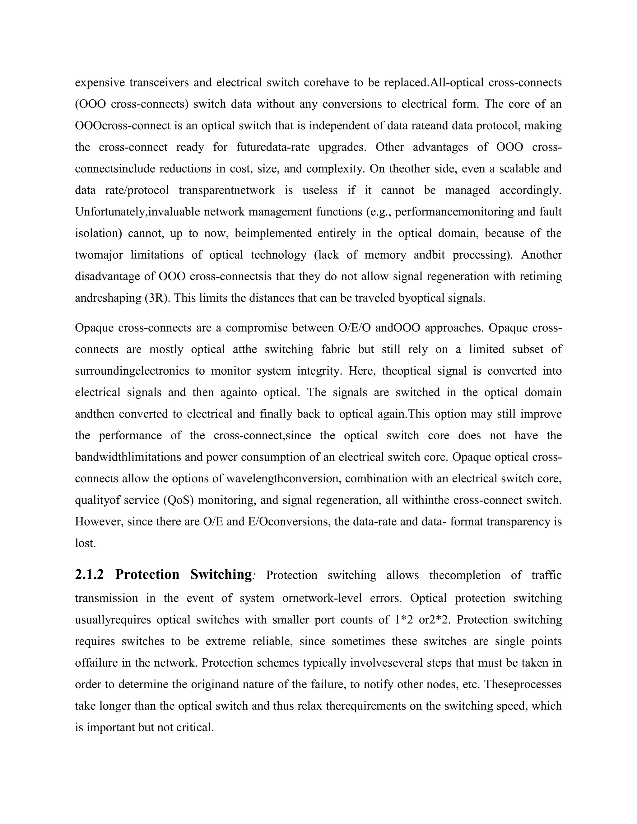expensive transceivers and electrical switch corehave to be replaced.All-optical cross-connects
(OOO cross-connects) switch data without any conversions to electrical form. The core of an
OOOcross-connect is an optical switch that is independent of data rateand data protocol, making
the cross-connect ready for futuredata-rate upgrades. Other advantages of OOO cross-
connectsinclude reductions in cost, size, and complexity. On theother side, even a scalable and
data rate/protocol transparentnetwork is useless if it cannot be managed accordingly.
Unfortunately,invaluable network management functions (e.g., performancemonitoring and fault
isolation) cannot, up to now, beimplemented entirely in the optical domain, because of the
twomajor limitations of optical technology (lack of memory andbit processing). Another
disadvantage of OOO cross-connectsis that they do not allow signal regeneration with retiming
andreshaping (3R). This limits the distances that can be traveled byoptical signals.

Opaque cross-connects are a compromise between O/E/O andOOO approaches. Opaque cross-
connects are mostly optical atthe switching fabric but still rely on a limited subset of
surroundingelectronics to monitor system integrity. Here, theoptical signal is converted into
electrical signals and then againto optical. The signals are switched in the optical domain
andthen converted to electrical and finally back to optical again.This option may still improve
the performance of the cross-connect,since the optical switch core does not have the
bandwidthlimitations and power consumption of an electrical switch core. Opaque optical cross-
connects allow the options of wavelengthconversion, combination with an electrical switch core,
qualityof service (QoS) monitoring, and signal regeneration, all withinthe cross-connect switch.
However, since there are O/E and E/Oconversions, the data-rate and data- format transparency is
lost.

2.1.2 Protection Switching: Protection switching allows thecompletion of traffic
transmission in the event of system ornetwork-level errors. Optical protection switching
usuallyrequires optical switches with smaller port counts of 1*2 or2*2. Protection switching
requires switches to be extreme reliable, since sometimes these switches are single points
offailure in the network. Protection schemes typically involveseveral steps that must be taken in
order to determine the originand nature of the failure, to notify other nodes, etc. Theseprocesses
take longer than the optical switch and thus relax therequirements on the switching speed, which
is important but not critical.
 