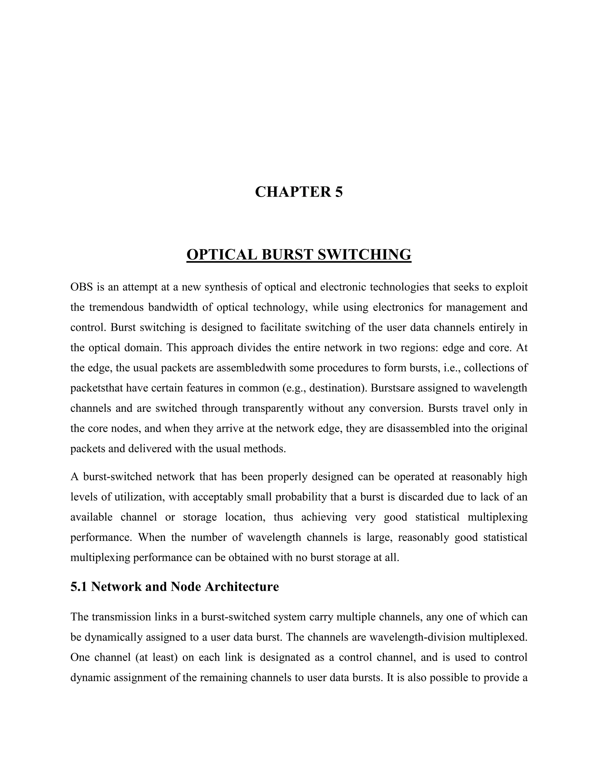 CHAPTER 5



                         OPTICAL BURST SWITCHING
OBS is an attempt at a new synthesis of optical and electronic technologies that seeks to exploit
the tremendous bandwidth of optical technology, while using electronics for management and
control. Burst switching is designed to facilitate switching of the user data channels entirely in
the optical domain. This approach divides the entire network in two regions: edge and core. At
the edge, the usual packets are assembledwith some procedures to form bursts, i.e., collections of
packetsthat have certain features in common (e.g., destination). Burstsare assigned to wavelength
channels and are switched through transparently without any conversion. Bursts travel only in
the core nodes, and when they arrive at the network edge, they are disassembled into the original
packets and delivered with the usual methods.

A burst-switched network that has been properly designed can be operated at reasonably high
levels of utilization, with acceptably small probability that a burst is discarded due to lack of an
available channel or storage location, thus achieving very good statistical multiplexing
performance. When the number of wavelength channels is large, reasonably good statistical
multiplexing performance can be obtained with no burst storage at all.

5.1 Network and Node Architecture

The transmission links in a burst-switched system carry multiple channels, any one of which can
be dynamically assigned to a user data burst. The channels are wavelength-division multiplexed.
One channel (at least) on each link is designated as a control channel, and is used to control
dynamic assignment of the remaining channels to user data bursts. It is also possible to provide a
 