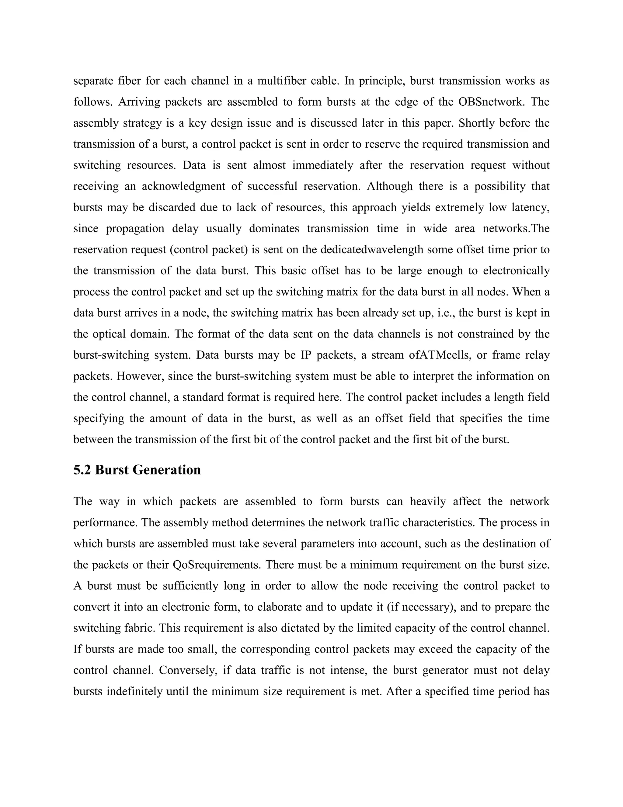 separate fiber for each channel in a multifiber cable. In principle, burst transmission works as
follows. Arriving packets are assembled to form bursts at the edge of the OBSnetwork. The
assembly strategy is a key design issue and is discussed later in this paper. Shortly before the
transmission of a burst, a control packet is sent in order to reserve the required transmission and
switching resources. Data is sent almost immediately after the reservation request without
receiving an acknowledgment of successful reservation. Although there is a possibility that
bursts may be discarded due to lack of resources, this approach yields extremely low latency,
since propagation delay usually dominates transmission time in wide area networks.The
reservation request (control packet) is sent on the dedicatedwavelength some offset time prior to
the transmission of the data burst. This basic offset has to be large enough to electronically
process the control packet and set up the switching matrix for the data burst in all nodes. When a
data burst arrives in a node, the switching matrix has been already set up, i.e., the burst is kept in
the optical domain. The format of the data sent on the data channels is not constrained by the
burst-switching system. Data bursts may be IP packets, a stream ofATMcells, or frame relay
packets. However, since the burst-switching system must be able to interpret the information on
the control channel, a standard format is required here. The control packet includes a length field
specifying the amount of data in the burst, as well as an offset field that specifies the time
between the transmission of the first bit of the control packet and the first bit of the burst.

5.2 Burst Generation

The way in which packets are assembled to form bursts can heavily affect the network
performance. The assembly method determines the network traffic characteristics. The process in
which bursts are assembled must take several parameters into account, such as the destination of
the packets or their QoSrequirements. There must be a minimum requirement on the burst size.
A burst must be sufficiently long in order to allow the node receiving the control packet to
convert it into an electronic form, to elaborate and to update it (if necessary), and to prepare the
switching fabric. This requirement is also dictated by the limited capacity of the control channel.
If bursts are made too small, the corresponding control packets may exceed the capacity of the
control channel. Conversely, if data traffic is not intense, the burst generator must not delay
bursts indefinitely until the minimum size requirement is met. After a specified time period has
 