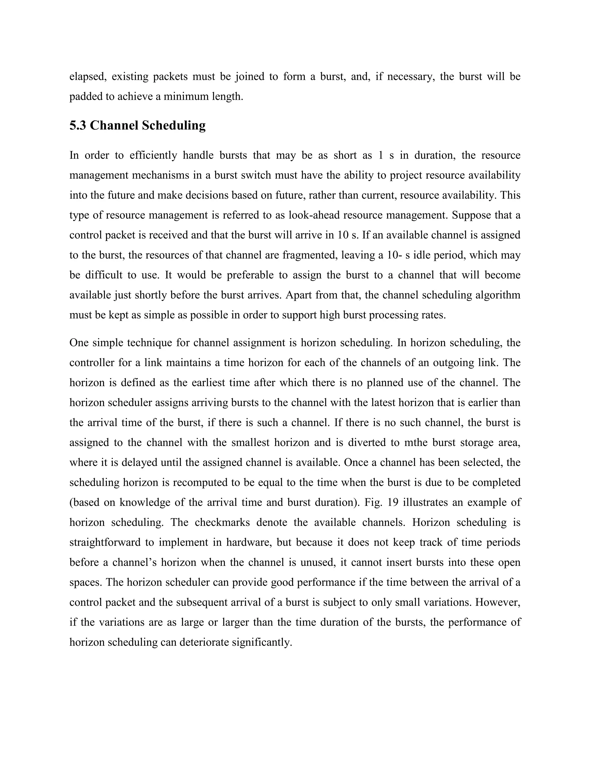 elapsed, existing packets must be joined to form a burst, and, if necessary, the burst will be
padded to achieve a minimum length.

5.3 Channel Scheduling

In order to efficiently handle bursts that may be as short as 1 s in duration, the resource
management mechanisms in a burst switch must have the ability to project resource availability
into the future and make decisions based on future, rather than current, resource availability. This
type of resource management is referred to as look-ahead resource management. Suppose that a
control packet is received and that the burst will arrive in 10 s. If an available channel is assigned
to the burst, the resources of that channel are fragmented, leaving a 10- s idle period, which may
be difficult to use. It would be preferable to assign the burst to a channel that will become
available just shortly before the burst arrives. Apart from that, the channel scheduling algorithm
must be kept as simple as possible in order to support high burst processing rates.

One simple technique for channel assignment is horizon scheduling. In horizon scheduling, the
controller for a link maintains a time horizon for each of the channels of an outgoing link. The
horizon is defined as the earliest time after which there is no planned use of the channel. The
horizon scheduler assigns arriving bursts to the channel with the latest horizon that is earlier than
the arrival time of the burst, if there is such a channel. If there is no such channel, the burst is
assigned to the channel with the smallest horizon and is diverted to mthe burst storage area,
where it is delayed until the assigned channel is available. Once a channel has been selected, the
scheduling horizon is recomputed to be equal to the time when the burst is due to be completed
(based on knowledge of the arrival time and burst duration). Fig. 19 illustrates an example of
horizon scheduling. The checkmarks denote the available channels. Horizon scheduling is
straightforward to implement in hardware, but because it does not keep track of time periods
before a channel’s horizon when the channel is unused, it cannot insert bursts into these open
spaces. The horizon scheduler can provide good performance if the time between the arrival of a
control packet and the subsequent arrival of a burst is subject to only small variations. However,
if the variations are as large or larger than the time duration of the bursts, the performance of
horizon scheduling can deteriorate significantly.
 