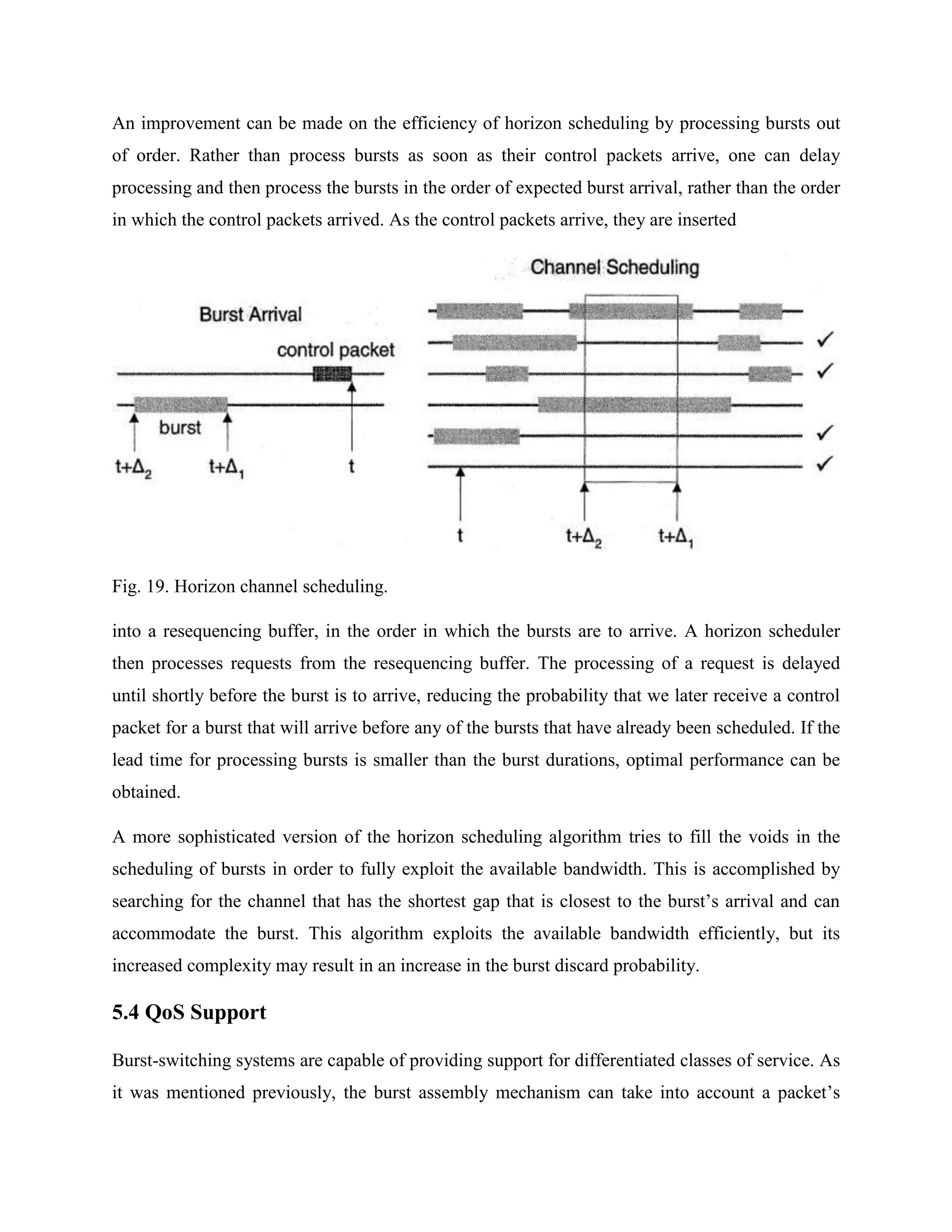 An improvement can be made on the efficiency of horizon scheduling by processing bursts out
of order. Rather than process bursts as soon as their control packets arrive, one can delay
processing and then process the bursts in the order of expected burst arrival, rather than the order
in which the control packets arrived. As the control packets arrive, they are inserted




Fig. 19. Horizon channel scheduling.

into a resequencing buffer, in the order in which the bursts are to arrive. A horizon scheduler
then processes requests from the resequencing buffer. The processing of a request is delayed
until shortly before the burst is to arrive, reducing the probability that we later receive a control
packet for a burst that will arrive before any of the bursts that have already been scheduled. If the
lead time for processing bursts is smaller than the burst durations, optimal performance can be
obtained.

A more sophisticated version of the horizon scheduling algorithm tries to fill the voids in the
scheduling of bursts in order to fully exploit the available bandwidth. This is accomplished by
searching for the channel that has the shortest gap that is closest to the burst’s arrival and can
accommodate the burst. This algorithm exploits the available bandwidth efficiently, but its
increased complexity may result in an increase in the burst discard probability.

5.4 QoS Support

Burst-switching systems are capable of providing support for differentiated classes of service. As
it was mentioned previously, the burst assembly mechanism can take into account a packet’s
 