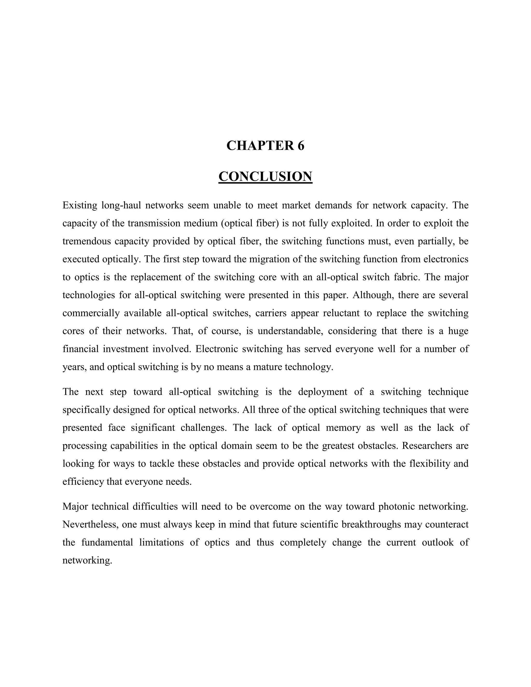 CHAPTER 6

                                      CONCLUSION
Existing long-haul networks seem unable to meet market demands for network capacity. The
capacity of the transmission medium (optical fiber) is not fully exploited. In order to exploit the
tremendous capacity provided by optical fiber, the switching functions must, even partially, be
executed optically. The first step toward the migration of the switching function from electronics
to optics is the replacement of the switching core with an all-optical switch fabric. The major
technologies for all-optical switching were presented in this paper. Although, there are several
commercially available all-optical switches, carriers appear reluctant to replace the switching
cores of their networks. That, of course, is understandable, considering that there is a huge
financial investment involved. Electronic switching has served everyone well for a number of
years, and optical switching is by no means a mature technology.

The next step toward all-optical switching is the deployment of a switching technique
specifically designed for optical networks. All three of the optical switching techniques that were
presented face significant challenges. The lack of optical memory as well as the lack of
processing capabilities in the optical domain seem to be the greatest obstacles. Researchers are
looking for ways to tackle these obstacles and provide optical networks with the flexibility and
efficiency that everyone needs.

Major technical difficulties will need to be overcome on the way toward photonic networking.
Nevertheless, one must always keep in mind that future scientific breakthroughs may counteract
the fundamental limitations of optics and thus completely change the current outlook of
networking.
 