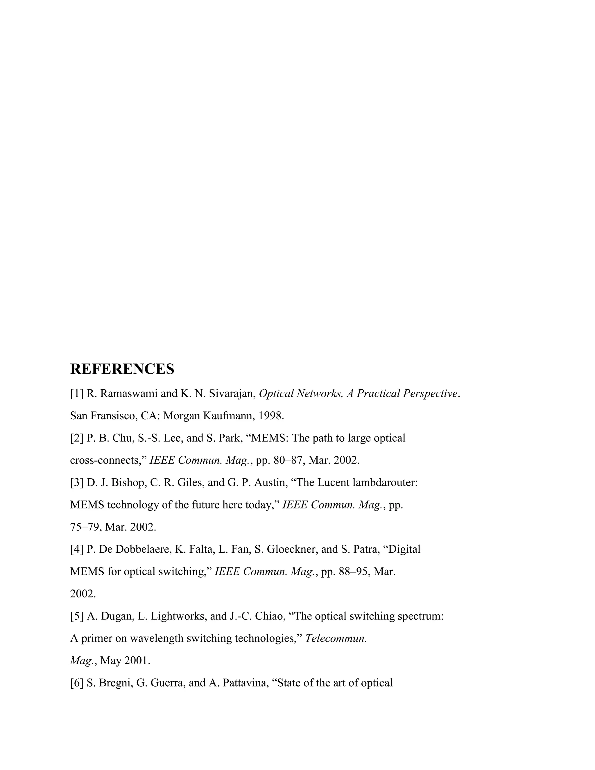 REFERENCES
[1] R. Ramaswami and K. N. Sivarajan, Optical Networks, A Practical Perspective.
San Fransisco, CA: Morgan Kaufmann, 1998.
[2] P. B. Chu, S.-S. Lee, and S. Park, ―MEMS: The path to large optical
cross-connects,‖ IEEE Commun. Mag., pp. 80–87, Mar. 2002.
[3] D. J. Bishop, C. R. Giles, and G. P. Austin, ―The Lucent lambdarouter:
MEMS technology of the future here today,‖ IEEE Commun. Mag., pp.
75–79, Mar. 2002.
[4] P. De Dobbelaere, K. Falta, L. Fan, S. Gloeckner, and S. Patra, ―Digital
MEMS for optical switching,‖ IEEE Commun. Mag., pp. 88–95, Mar.
2002.
[5] A. Dugan, L. Lightworks, and J.-C. Chiao, ―The optical switching spectrum:
A primer on wavelength switching technologies,‖ Telecommun.
Mag., May 2001.
[6] S. Bregni, G. Guerra, and A. Pattavina, ―State of the art of optical
 