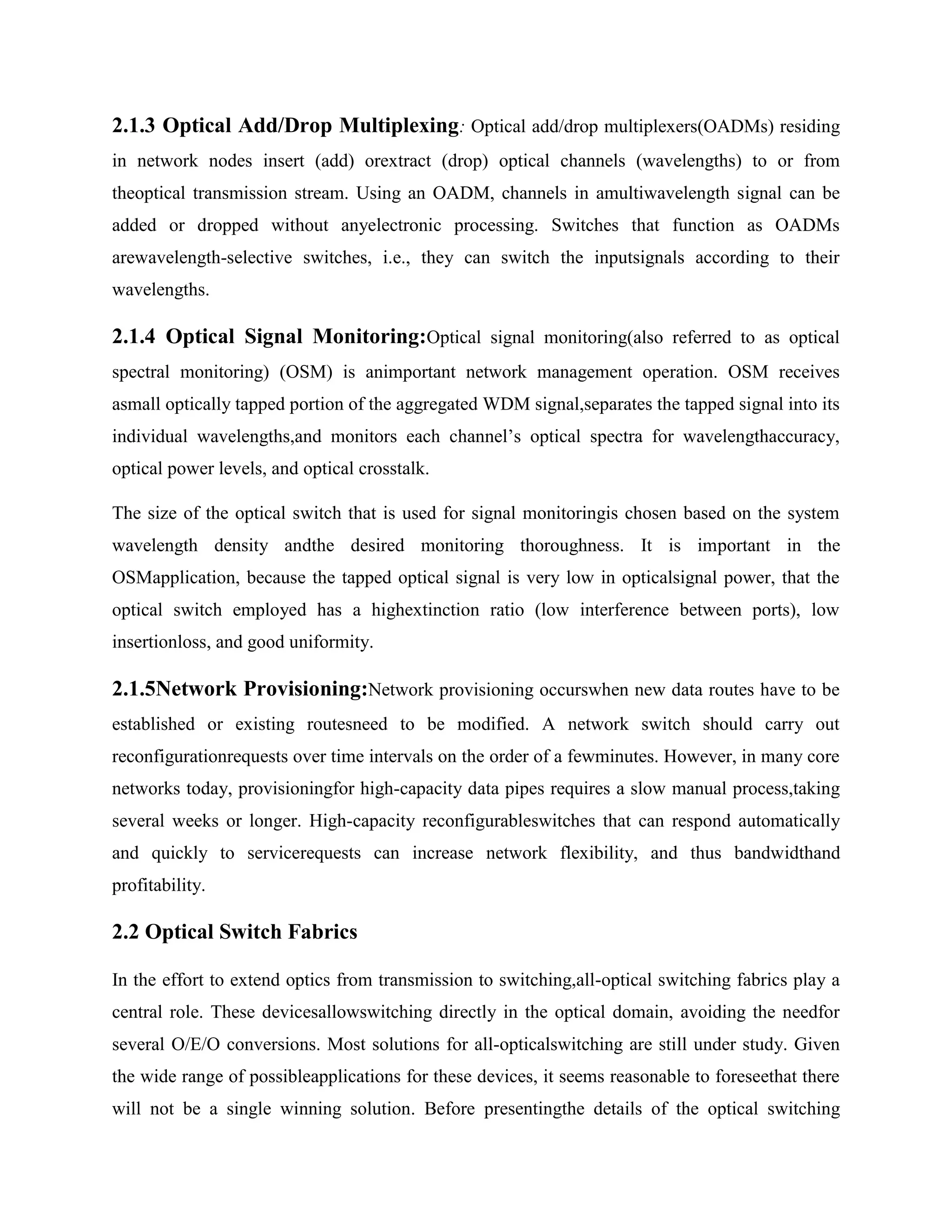 2.1.3 Optical Add/Drop Multiplexing: Optical add/drop multiplexers(OADMs) residing
in network nodes insert (add) orextract (drop) optical channels (wavelengths) to or from
theoptical transmission stream. Using an OADM, channels in amultiwavelength signal can be
added or dropped without anyelectronic processing. Switches that function as OADMs
arewavelength-selective switches, i.e., they can switch the inputsignals according to their
wavelengths.

2.1.4 Optical Signal Monitoring:Optical signal monitoring(also referred to as optical
spectral monitoring) (OSM) is animportant network management operation. OSM receives
asmall optically tapped portion of the aggregated WDM signal,separates the tapped signal into its
individual wavelengths,and monitors each channel’s optical spectra for wavelengthaccuracy,
optical power levels, and optical crosstalk.

The size of the optical switch that is used for signal monitoringis chosen based on the system
wavelength density andthe desired monitoring thoroughness. It is important in the
OSMapplication, because the tapped optical signal is very low in opticalsignal power, that the
optical switch employed has a highextinction ratio (low interference between ports), low
insertionloss, and good uniformity.

2.1.5Network Provisioning:Network provisioning occurswhen new data routes have to be
established or existing routesneed to be modified. A network switch should carry out
reconfigurationrequests over time intervals on the order of a fewminutes. However, in many core
networks today, provisioningfor high-capacity data pipes requires a slow manual process,taking
several weeks or longer. High-capacity reconfigurableswitches that can respond automatically
and quickly to servicerequests can increase network flexibility, and thus bandwidthand
profitability.

2.2 Optical Switch Fabrics

In the effort to extend optics from transmission to switching,all-optical switching fabrics play a
central role. These devicesallowswitching directly in the optical domain, avoiding the needfor
several O/E/O conversions. Most solutions for all-opticalswitching are still under study. Given
the wide range of possibleapplications for these devices, it seems reasonable to foreseethat there
will not be a single winning solution. Before presentingthe details of the optical switching
 