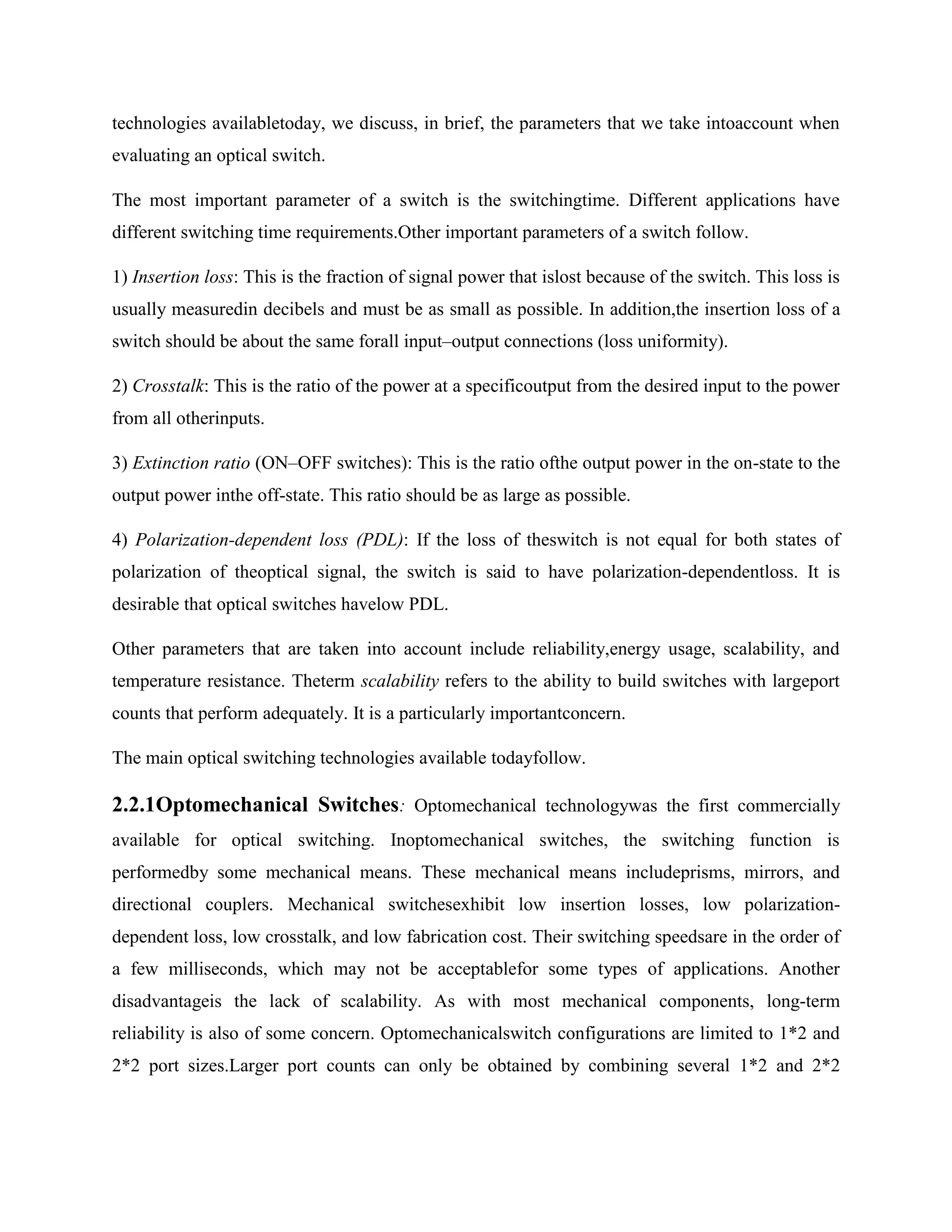 technologies availabletoday, we discuss, in brief, the parameters that we take intoaccount when
evaluating an optical switch.

The most important parameter of a switch is the switchingtime. Different applications have
different switching time requirements.Other important parameters of a switch follow.

1) Insertion loss: This is the fraction of signal power that islost because of the switch. This loss is
usually measuredin decibels and must be as small as possible. In addition,the insertion loss of a
switch should be about the same forall input–output connections (loss uniformity).

2) Crosstalk: This is the ratio of the power at a specificoutput from the desired input to the power
from all otherinputs.

3) Extinction ratio (ON–OFF switches): This is the ratio ofthe output power in the on-state to the
output power inthe off-state. This ratio should be as large as possible.

4) Polarization-dependent loss (PDL): If the loss of theswitch is not equal for both states of
polarization of theoptical signal, the switch is said to have polarization-dependentloss. It is
desirable that optical switches havelow PDL.

Other parameters that are taken into account include reliability,energy usage, scalability, and
temperature resistance. Theterm scalability refers to the ability to build switches with largeport
counts that perform adequately. It is a particularly importantconcern.

The main optical switching technologies available todayfollow.

2.2.1Optomechanical Switches: Optomechanical technologywas the first commercially
available for optical switching. Inoptomechanical switches, the switching function is
performedby some mechanical means. These mechanical means includeprisms, mirrors, and
directional couplers. Mechanical switchesexhibit low insertion losses, low polarization-
dependent loss, low crosstalk, and low fabrication cost. Their switching speedsare in the order of
a few milliseconds, which may not be acceptablefor some types of applications. Another
disadvantageis the lack of scalability. As with most mechanical components, long-term
reliability is also of some concern. Optomechanicalswitch configurations are limited to 1*2 and
2*2 port sizes.Larger port counts can only be obtained by combining several 1*2 and 2*2
 