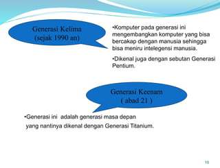 10
Generasi Kelima
(sejak 1990 an)
•Komputer pada generasi ini
mengembangkan komputer yang bisa
bercakap dengan manusia sehingga
bisa meniru intelegensi manusia.
•Dikenal juga dengan sebutan Generasi
Pentium.
Generasi Keenam
( abad 21 )
•Generasi ini adalah generasi masa depan
yang nantinya dikenal dengan Generasi Titanium.
 