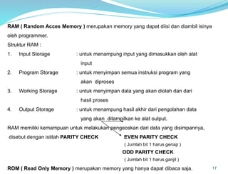 17
RAM ( Random Acces Memory ) merupakan memory yang dapat diisi dan diambil isinya
oleh programmer.
Struktur RAM :
1. Input Storage : untuk menampung input yang dimasukkan oleh alat
input
2. Program Storage : untuk menyimpan semua instruksi program yang
akan diproses
3. Working Storage : untuk menyimpan data yang akan diolah dan dari
hasil proses
4. Output Storage : untuk menampung hasil akhir dari pengolahan data
yang akan ditampilkan ke alat output.
RAM memiliki kemampuan untuk melakukan pengecekan dari data yang disimpannya,
disebut dengan istilah PARITY CHECK EVEN PARITY CHECK
( Jumlah bit 1 harus genap )
ODD PARITY CHECK
( Jumlah bit 1 harus ganjil )
ROM ( Read Only Memory ) merupakan memory yang hanya dapat dibaca saja.
 