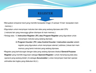 18
REGISTER
•Merupakan simpanan kecil yang memiliki kecepatan tinggi ( 5 sampai 10 kali kecepatan main
memory )
•Digunakan untuk menyimpan instruksi dan data yang sedang diproses oleh CPU
( instruksi lain yang menunggu giliran disimpan di main memory )
•Terbagi atas : 1. Instruction Register ( IR ) atau Program Register yang digunakan untuk
menyimpan instruksi yang sedang diproses
2. Program Counter ( PC ) atau Control Counter / instruction counter adalah
register yang digunakan untuk menyimpan alamat ( address ) lokasi dari main
memory yang berisi instruksi yang sedang diproses.
•Register yang berhubungan dengan data yang sedang diproses disebut General Purpose
Register yang memiliki kegunaan sebagai Operand Register ( untuk menampung data atau
operand yang sedang diolah ) & sebagai Accumulator ( untuk menyimpan hasil dari operasi
aritmatika dan logika yang dilakukan ALU ).
 
