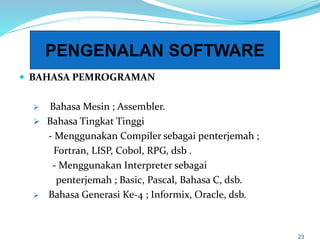  BAHASA PEMROGRAMAN
 Bahasa Mesin ; Assembler.
 Bahasa Tingkat Tinggi
- Menggunakan Compiler sebagai penterjemah ;
Fortran, LISP, Cobol, RPG, dsb .
- Menggunakan Interpreter sebagai
penterjemah ; Basic, Pascal, Bahasa C, dsb.
 Bahasa Generasi Ke-4 ; Informix, Oracle, dsb.
23
PENGENALAN SOFTWARE
 