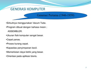 GENERASI KOMPUTER
7
Generasi Pertama (1946-1959)
•Sirkuitnya menggunakan Vacum Tube.
•Program dibuat dengan bahasa mesin ;
ASSEMBLER.
•Ukuran fisik komputer sangat besar.
•Cepat panas.
•Proses kurang cepat.
•Kapasitas penyimpanan kecil.
•Memerlukan daya listrik yang besar.
•Orientasi pada aplikasi bisnis.
 